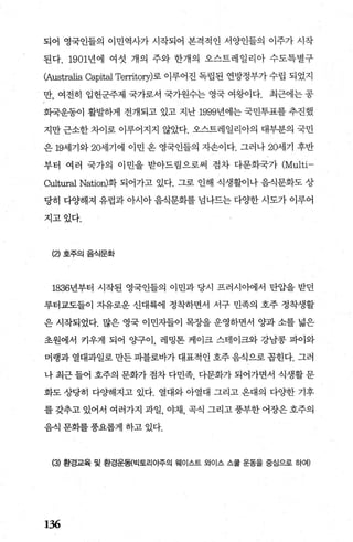 되어 영국인들의 이민역사가 시작되어 본격적인 서양인들의 이주가 시작
된다. 1901년에 여섯 개의 주와 한개의 오스트레일리아 수도특별구
{Australia Capital Territoη)로 이루어진 독립된 연방정부가 수립 되었지
만， 여전히 입헌군주제 국가로서 국가원수는 영국 여왕이다. 최근에는 공
회국운동이 활벌하게 전개되고 있고 지난 1999년에는 국민투표를 추진했
지만 근소한 차이로 이루어지지 않았다. 오스트레일리아의 대부분의 국민
은 19세기와 20세기에 이민 온 영국인들의 자손이다. 그러나 20세기 후반
부터 여러 국가의 이민을 받아드림으로써 점차 다문화국가 (Multi-
Cultural Nation)화 되어가고 있다. 그로 인해 식생활이나 음식문화도 상
당히 다양해져 유럽과 아시아 음식문화를 넘나드는 다OJ=한 시도가 이루어
지고있다.
(2) 호주의 음식문화
1836년부터 시작된 영국인들의 이민과 당시 프러시이에서 탄압을 받던
루터교도들이 자유로운 신대륙에 정착하면서 서구 민족의 호주 정착생활
은 시작되었다. 많은 영국 이민자들이 목장을 운영하면서 양과 소를 넓은
초원에서 키우게 되어 OJ=-구이 레밍톤 케이크 스테이크와 강남콩 파이와
머랭과 열대과일로 만든 파블로바가 대표적인 호주 음식으로 몹힌다. 그러
나 최근 들어 호주의 문화가 점차 다민족 다문화가 되어가면서 식생활 문
화도 상당히 다%빼지고 있다. 열대와 아열대 그리고 온대의 다OJ=한 기후
를 갖추고 있어서 여러가지 과일 야채 곡식 그리고 풍부한 어장은 호주의
음식 문화를 풍요롭게 하고 있다.
(3) 환경교육 및 환경운동{빅토리아주의 웨이스트 와이스 스쿨 운동을 중심으로 하예
136
 