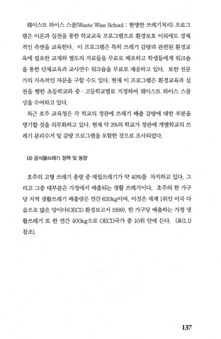 웨이스트 와이스 스쿨(Waste Wise School : 현명한 쓰레기처리) 프로그
램은 이론과 실천을 통한 학교교육 프로그램으로 환경보호 이외에도 경제
적인측면을교육한다. 이프로그램은특히쓰레기감량과관련된환경교
육에 필요한 교재와 별도의 자료들을 무료로 배포하고 학생들에게 워크숍
을 통한 단체교육과 교사연수 워크숍을 무료로 제공하고 있다. 또한 전문
가의 지속적인 자문을 구할 수도 있다. 현재 이 프로그램은 환경교육과 실
천을 행한 초등학교와 중 · 고등학교별로 지정하여 웨이스트 와이스 스쿨
상을수여하고있다.
최근 호주 교육청은 각 학교의 정관어l 쓰레기 배출 감량에 대한 부분을
명기할 것을 의무화하고 있다. 현재 약 3%의 학교가 정관에 개별학교의 쓰
레기 분리수거 및 김량 프로그램을 포함한 것으로 조사되었다.
(에 음식물쓰레기 정책 및 동항
호주의 고형 쓰레기 총량 중 매립쓰레기가 약 40%를 차지하고 있다. 그
리고 그중 대부분은 가정에서 배출되는 생활 쓰레기이다. 호주의 한 가구
당 지역 생활쓰레기 배출량은 연간 620kg이며， 이것은 세계 1위인 미국 다
음으로 많은 양이다(OECD 환경보고서 1999). 한 가구당 배출하는 가정 생
활쓰레기 또 한 연간 400kg으로 OECD국가 중 10위 안에 든다. (표(1.1)
참조).
137
 