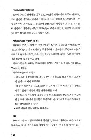 캔버라어| 대한 간략한 정보
호주의 수도인 캔버라는 인구 322. 200명의 계획도시로 호주의 대표적인
도시 멜번과 시드니의 기운데에 자리하고 있다.1911년 오스트레일리아 연
방정부 수립 후 수도로 지정되면서 행정수도의 역할을 하게 되었다. 수도
로 지정되기 이전에는 낙농과 포도농장이 주를 이루었고， 지금도 중심가를
벗어나면 목장과 포도농장들이 많이 있다.
시범프로젝트톨 이행하게 된 동기
캔버라의 가정 쓰레기 중 52% (23.450 MT)가 음식물과 주방쓰레기인
것으로 나타났다. 이 프로젝트는 주거지역에서 음식물 및 주방쓰레기를 효
과적으로 분리수거하고 그로 인한 음식물쓰레기를 줄이는 것과 자원재활
용화하는데 목적을 두고 있다.
캔버라 정부의 목표는 2010년까지 Acr의 쓰레기를 없애는 것이다(No
Waste By 2010).
세부목표는 아래와 같다.
• 음식물과 주방쓰레기를 자원활용이 가능하도록 하기 위해서 효과적
인분리수거 시범 프로젝트
• 약일년의기간을두고1.000여가구가있는지역의음식물과주방쓰
레기의 분량과 계절에 따른 변화수위를 조사
• 수거되는 일반쓰레기 (재활용 가능한 쓰레기들이 분리수거된 이후에
남은쓰레기)중에서 음식물과주방쓰레기를 효과적으로 분리하여 매립
되는고형쓰레기를감량
• 호주 기준에 맞는 재활용 퇴비 생산
곁과
90%의 가구가 시범프로젝트에 참가했고 600/~ 가구만이 매주 거르지
않고 bio-bin을 수거하도록 집밖에 내어 두었다. 대부분의 가구가 bio-
140
 