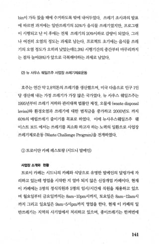 bin이 가득 갔을 때에 수거하도록 밖에 내어두었다. 쓰레기 조사과의 발표
에 따르면 과거에는 일반쓰레기의 52%가 음식물 쓰레기였지만， 프로그램
이 시행되고 난 이 후에는 전체 쓰레기의 20%이하로 감량이 되었다. 그러
나 여전히 오염의 정도는 과제로 남는다. 프로젝트 초기에는 음식물 쓰레
기의 오염 정도가 오히려 낮았는데(1.3%) 시행기간의 중간부터 마무리까지
는 점차 늘어 (8%)가 앞으로 극복해0탐F는 과제로 남았다.
(낀 뉴 사우스 웨일즈주 사업장 쓰레기제로운동
호주는 연간 약 2. 8억톤의 쓰레기를 생산했으며 미국 다음으로 인구 1인
당 생산해 내는 가정 쓰레기가 가장 많은 국가였다. 뉴 사우스 웨일즈주는
1995년부터 쓰레기 저하와 관리대책 법률안 제정， 오물세 (waste disposal
levies)와 환경오염과 쓰레기에 대한 범칙금을 중가하고 2000년도 까지
60%의 매립쓰레기 줄이기를 목표로 하였다. 이에 뉴사우스웨일즈주 웨
이스트 보드 에서는 쓰레기를 최소화 하고자 하는 노력의 일환으로 사업장
쓰레기제로운동 (Waste Challenge Program)을 전개하였다.
@트로이얀카페 레스토랑(시드니 발메인)
사업장소개와 현황
트로이 카페는 시드니의 카페와 식당으로 유명한 발메인의 달링가에 자
리하고 있는데 영업을 시작한 지 얼마 되지 않은 신장개업 카페이다. 현재
이 카페에는 5명의 정식직원과 5명의 임시/시간제 직원을 채용하고 있으
며 월요일부터 금요일까지는 8am-10pm시까지， 토요일은 8없n-12am시
까지 그리고 일요일은 9am-5시 pm까지 영업을 한다. 현재 이 카페의 일
반쓰레기는 지역의 사기업에서 처리하고 있으며 종이쓰레기는 한꺼번에
141
 
