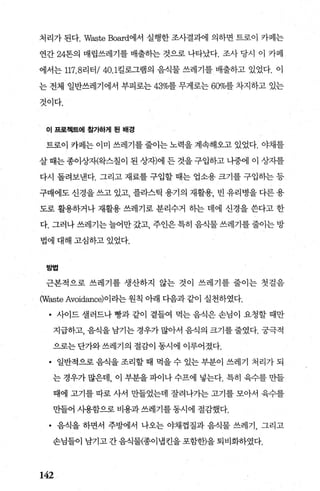 처리가 된다. Waste Board에서 실행한 조사결과에 의하면 트로이 카페는
연간 24톤의 매립쓰레기를 배출하는 것으로 나타났다. 조사 당시 이 카페
에서는 117.8리터 /40.1킬로그램의 음식물 쓰레기를 배출하고 있었다. 이
는 전체 일반쓰레기에서 부피로는 43%를 무게로는 60%를 차지하고 있는
것이다.
이 프로젝트에 참가하거| 된 배경
트로이 카페는 이미 쓰레기를 줄이는 노력을 계속해오고 있었다. 야채를
살 때는 종이상재완스칠이 된 상자)에 든 것을 구입하고 나중에 이 상지를
다시 돌려보낸다. 그리고 재료를 구입할 때는 업소용 크기를 구입히는 등
구매에도 신경을 쓰고 있고， 플라스틱 용기의 재활용， 빈 유리병을 다른 용
도로 활용하거나 재활용 쓰레기로 분리수거 하는 데에 신경을 쓴다고 한
다. 그러나 쓰레기는 늘어만 갔고 주인은 특히 음식물 쓰레기를 줄이는 방
법에 대해 고심하고 있었다.
방법
근본적으로 쓰레기를 생산하지 않는 것이 쓰레기를 줄이는 첫걸음
(Waste Avoidance)이라는 원칙 아래 다음과 같이 실천하였다.
• 사이드 셀러드나 빵과 같이 곁들여 먹는 음식은 손님이 요청할 때만
지급하고， 음식을 남기는 경우가 많아서 음식의 크기를 줄였다. 궁극적
으로는 단가와 쓰레기의 절감이 동시에 이루어졌다.
• 일반적으로 음식을 조리할 때 먹을 수 있는 부분이 쓰레기 처리가 되
는 경우가 많은데， 이 부분을 파이나 수프에 넣는다. 특히 육수를 만들
때에 고기를 따로 사서 만들었는데 잘려나가는 고기를 모아서 육수를
만들어 사용함으로 비용과쓰레기를동시에 절감했다.
• 음식을 하면서 주방에서 나오는 야채껍질과 음식물 쓰레기 ， 그리고
손님들이 남기고 간 음식물(종이냄킨을 포함한)을 퇴비화하였다.
142
 