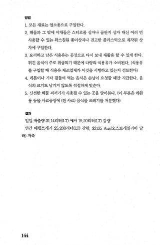 방법
1. 모든 재료는 업소용으로 구입한다.
2. 해물과 그 밖에 야채들은 스티로폼 상자나 골판지 상자 대신 여러 번
사용할 수 있는 완스칠된 종이상자나 견고한 플라스틱으로 제작된 상
자에구입한다.
3. 요리하고 남은 식용유는 공장으로 다시 보내 재활용 할 수 있게 한다.
튀긴 음식이 주로 취급되기 때문에 다량의 식용유가 소비된다. (식용유
를 구입할 때 식용유 제조업체가 이것을 시행하고 있는지 검토한다)
4. 레몬이나 기타 곁들여 먹는 음식은 손님이 요청할 때만 지급한다. 음
식의 크기도 남기지 않도록 적절하게 맞춘다.
5. 신선한 해물 찌꺼기가 사용될 수 있는 곳을 알아본다. (이 부분은 애완
용 동물 사료공장에 (캔 사료) 음식물 쓰레기를 처분했다)
곁과
일일 배출량 31.14리터 (LT) 애서 19.20리터 (LT) 감량
연간 매립쓰레기 25， 200리터 (LT) 감량 $3135 Aus(오스트레일리아 달
러)저축
144
 