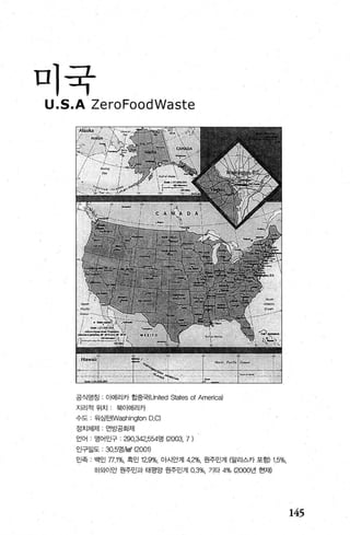 미국
공식영칭 , 아메리카 합중국(United States of America)
지리적위치 북아메리카
수도 입싱턴(Washington D.Cl
정치체제 연방공화제
언어 영어인구 : 290，342，554명 {2000, 7)
인구밀도 30.5영!knf (2001)
민족 백인 77.1%, 흑인 12.9%, 아시안계 4.2%, 원주민겨I {알라스카 포항')1.5%，
하오t이안 원주민과 태평앙 원주민계 0.3%, 기타 4% {2000년 현재)
145
 