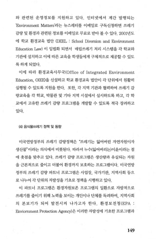 와‘ 관련된 운영정보를 지원하고 있다. 인터넷에서 계간 발행되는
’Environment Matters'라는 뉴스레터를 이메일로 구독신청하면 쓰레기
죠량 및 환경과관련된 정보를 이메일로무료로 받아볼수 있다.2001년도
에 학교 환경교육 법안 (DEEL : School Diversion and Environment
Education Law) 이 입법화 되면서 매립쓰레기 처리 시스템을 각 학교와
기관에 설치하고 이에 따른 교육을 학생들에게 구체적으로 제공할 수 있도
록하게되었다.
이 에 따라 환경 교육사무국(Office of Integrated Environment
Education, OIEE)을 신설하고 학교 환경교육 법안이 각 단위에서 원활히
실행될수있도록지원을한다. 또한 각지역 기관과협력하여 쓰레기 감
량교육을 각 학교， 박물관 및 기타 지역 시설에서 실시하도록 하고， 각 학
교에서 고유한 쓰레기 깊량 프로그램을 개발할 수 있도록 적극 장려하고
있다.
(4) 음식물쓰레기 정책 및 동향
미국연방정부의 쓰레기 감량정책은 “쓰레기는 잃어벼린 자연자원이자
생산물”이라는 의식에서 비롯된다. 따라서 누수(잃어버리는)이윤이라는 점
에 춧점을 맞추고 있다. 쓰레기 감량 프로그램은 생산량과 유실되는 자원
을 근본적으로 줄이고 더불어 환경까지 보호하는 프로그램이다. 미국연방
정부의 쓰레기 좌H량 파트너 프로그램은 사업장， 국가기관， 지역사회 등으
로 나누어 각 단위의 자발성을 기초로 정책을 시행하고 있다.
이 파트너 프로그램은 환경자원보존 프로그램의 일환으로 자발적으로
쓰레기를 줄이기 위해 노력을 보이는 개인이나 단체를 독려하여， 지역사회
의 본보기가 되어 발전시걱 나가고자 한다. 환경보전청 (EPA :
Enviornment Protection Agency)은 이러한 자발성에 기초한 프로그램과
149
 