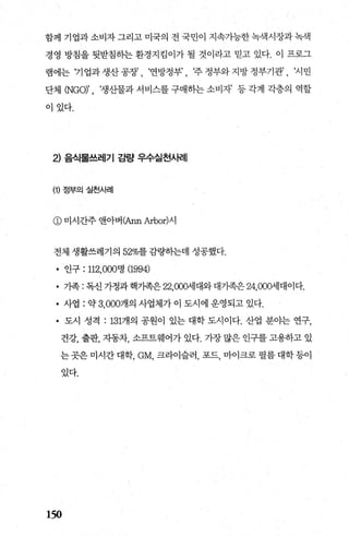 함께 기업과 소비자 그리고 미국의 전 국민이 지속가능한 녹색시장과 녹색
경영 방침을 뒷받침하는 환경지킴이가 될 것이라고 믿고 있다. 이 프로그
램에는 기업과생산공장’， ‘연방정부’， ‘주정부와지방정부기관’， ‘시민
단체 (NGO)’ 생산물과 서비스를 구매하는 소비자’ 등 각계 각층의 역할
이있다.
2) 음식물쓰레기 감량 우수실천사례
(1) 정부의 실천사례
@ 미시간주 앤아버(Ann Arbor)시
전체 생활쓰레기의 52%를 감량하는데 성공했다.
• 인구 : 112，000명 (1994)
• 가족 : 독신 가정과 핵가족은 22，000세대와 대가족은 24，000세대이다.
• 사업 : 약 3， 000개의 사업체가 이 도시에 운영되고 있다.
• 도시 성격 : 131개의 공원이 있는 대학 도시이다. 산업 분야는 연구，
건강， 출판， 자동차， 소프트웨어가 있다. 가장 많은 인구를 고용하고 있
는 곳은 미시간 대학， GM， 크라이슬러， 포드， 마이크로 펼름 대학 등이
있다.
150
 