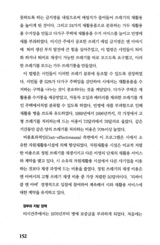 못하도록 하는 금지령을 내림으로써 매립지가 줄어들어 쓰레기의 재활용
을 높이게 된 것이다. 그리고 247~지 재활용품으로 분류하는 가두 재활용
품수거장을만들고 다가구주택에 재활용품수거 서비스를늘이고 빈병에
세를 부과하였다. 미시간 주에서 공포한 쓰레기 매립 금지령은 앤 아버시
에 퇴비 생산 부지 발전에 큰 힘을 실어주었고 이 법령은 시민틀이 퇴비
화 하거나 퇴비로 재생이 가능한 쓰레기를 따로 모으도록 요구했고， 이러
한 쓰레기를 모으는 가두 쓰레기통을 만들었다.
이 법령은 시민들이 이러한 쓰레기 분류에 동조할 수 있도록 권장하였
다. 시민들 중 52%가 다가구 주택임을 감안하여 시에서는 재활용품을 수
거하는 구역을 나누는 것이 중요하다는 것을 깨달았다. 다가구 주택은 재
활용품 수거통을 제공받았고 자동차 오일과 배터리를 제외한 쓰레기를 개
인 주택에서처럼 분류할 수 있도록 하였다. 빈병에 세를 부과함으로 인해
재활용 병을 쓰도록 유도하였다.1989년에서 1996년까지， 각 가정에서 고
형 쓰레기를 처리하는데 드는 비용이 73달러에서 78달러로 올랐다. 같은
기간동안 같은 양의 쓰레기를 처리하는 비용은 70%이상늘었다.
비용효과적인(αst-effectiveness) 측면에서 이 프로그램은 시에서 소
유한 자원재활용시설에 의해 향상되었다. 자원재활용 시설은 비교적 저렴
/ 한비용으로정원쓰레기를재생시키고다른비영리 단체의 재활용서비스
와 계익k을 맺고 있다. 시 소유의 자원재활용 시설에서 다른 사기업을 이용
하는 것보다 재생 과정에 드는 비용을 줄였다. 정원 쓰레기의 재생 비용은
앤 아버시의 고형 쓰레기 재생 비용 중 가장 저렴한 50달러이다. ‘리싸이
클 앤 아버’ 경쟁적으로 입찰에 참여하여 계속해서 시와 재활용 서비스에
대한 계익뇨을 유지하고 있다.
정부와지방정책
미시건주에서는 1976년부터 병에 보증금을 부과하게 되었다. 처음에는
152
 