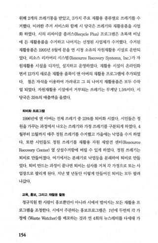 위해 2개의 쓰레기통을 받았고 3가지 주요 재활용 종류별로 쓰레기를 수
거했다. 이러한 주거 서비스와 함께 시 당국은 쓰레기와 재활용품을 사업
화 하였다. 시의 리싸이클 플러스(Recycle P띠잉 프로그램은 초핵 비닐
에 든 재활용품을 수거하고 나머지는 선정된 사업체가 수거했다. 수거된
재활용품은 1995년 8월에 문을 연 시청 소유의 자원재활용 시설로 운반되
었다. 리소스 리카버리 시스램(Resource Recoveη Systems, Inc.>가 자
원재활용 시설을 디자인 설치하고 운영하였다. 재활용 시설이 온라인화
면서 127}지 새로운재활용품목이 앤 아버의 재활용프로그램에 추가되었
다. 철은 자석을 이용하여 가려내고 그 외 나머지 재활용품은 모두 수작
업 되었다. 자원재활용 시설에서 거부되는 쓰레기는 무게당 1. 5%이다. 시
당국은 35%의 매출액을 올렸다.
퇴비화프로그램
1996년에 앤 아벼는 전체 쓰레기 중 23%를 퇴비화 시켰다. 시민들은 정
원을 기꾸는 과정에서 나오는 쓰레기와 가정 쓰레기를 구분되게 하였다.4
월부터 11월까지 매주 정원 쓰레기를 수거했고 가을에는 낙엽을 수거 하였
다. 또한 시민들도 정원 쓰레기를 재활용 자원 재발견 센터 (Resource
Recoveη Center) 옆 상설수거함에 버릴 수 있게 하였다. 정원 쓰레기는
퇴비로 만들어졌다. 여기에서는 분쇄기로 닥엽등을 분쇄하여 퇴비로 만들
었다. 퇴비 만드는과정이 끝나면 퇴비는심사를 거쳐 각가정으로또는사
업장으로 팔리게 된다. 지난 몇 년동안 이렇게 만들어진 퇴비는 모두 팔려
나갔다.
교육， 홍보， 그리고 채휠용 활동
정규직원한사람이 홍보뿐만이 아니라시에서 벌어지는모든재활용프
로그램을 조정한다. 시에서 주관하는 홍보프로그램은 1년에 두번씩 각 가
정에 0Naste Watcher)를 배포하는 것과 연 4회의 뉴스레터를 다세대 가
154
 