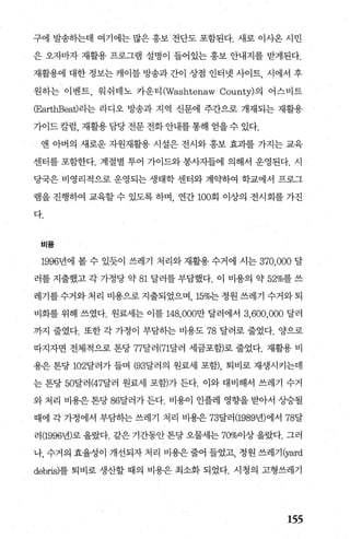 구에 발송하는데 여기에는 많은 홍보 전단도 포함된다. 새로 이사온 시민
은 오자마자 재활용 프로그램 설명이 들어있는 홍보 안내지를 받게된다.
재촬용에 대한 정보는 캐이블 방송과 간이 상점 인터넷 사이트， 시에서 후
원하는 이벤트， 워쉬태노 카운티 (Washtenaw County)의 어스비트
(EarthBeat)라는 라디오 방송과 지역 신문에 주간으로 개재되는 재활용
가이드 칼럼， 재활용 담당 전문 전화 안내를 통해 얻을 수 있다.
앤 아버의 새로운 자원재활용- 시설은 전시와 홍보 효과를 가지는 교육
센터를 포함한다. 계절별 투어 가이드와 봉사자들에 의해서 운영된다. 시
당국은 비영리적으로 운영되는 생태학 센터와 계익←하여 학교에서 프로그
램을 진행하여 교육할 수 있도록 하며 연간 100회 이상의 전시 회를 가진
다.
비용
1996년에 볼 수 있듯이 쓰레기 처리와 재활용 수거에 시는 370,000 달
러를 지출했고 각 가정당 약 81 달러를 부담했다. 이 비용의 약 52%를 쓰
레기를 수거와 처리 비용으로 지출되었으며 15%는 정원 쓰레기 수거와 퇴
비화를 위해 쓰였다. 원료세는 이를 148， 000만 달러에서 3,600,000 달러
까지 줄였다. 또한 각 가정이 부담하는 비용도 78 달러로 줄었다. 양으로
따지자면 전체적으로 톤당 77달러 (71달러 세금포함)로 줄었다. 재활용 비
용은 톤당 102달러가 들며 (93달러의 원료세 포함)， 퇴비로 재생시키는데
는 톤당 50달러 (47달러 원료세 포함)가 든다. 이와 대비해서 쓰레기 수거
와 처리 비용은 톤당 86달러가 든다. 비용이 인플레 영향을 받아서 상승될
때에 각 가정에서 부담하는 쓰레기 처리 비용은 73달러 (1989년)에서 78달
러 (1996년)로 올랐다. 같은 기간동안 톤당 오물세는 70%01상 올랐다. 그러
나， 수거의 효율성이 개선되자 처리 비용은줄어 들었고， 정원 쓰레기(yard
debris)를 퇴비로 생산할 때의 비용은 최소화 되었다. 시청의 고형쓰레기
155
 