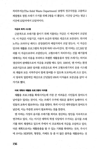 처리부서는(The Solid Waste Department) 18명의 정규직원을 고용하고
계절별로 정원 쓰레기 수거를 위해 3명을 더 뽑았다. 시간당 급여는 평균 1
시간에 12달러에서 15달러이다.
자금과회계시스댐
근본적으로 쓰레기를 줄이기 위해 지출되는 자금은 시 예산에서 조달된
다. 이 자금은 사업기금 사용자 요금과 원재료 세금으로 보충된다. 워시태
노주는 브라우닝 페리스 공장(BFI)의 매립지에서 조달 받는다. 이 자금은
인구와 재활용 프로그램의 특정에 따라 나누어진다. 앤 아버는 117,592 달
러를 이 자금으로부터 조달받는다. 고형쓰레기 처리부서는 건물 폐기물에
대해서는 처리 비용을 부과하고 특별한 재활용품과 정원 쓰레기는 퇴비로
생산되어 판매함으로써 자금을 조달할 때도 있다.1990년， 앤 아버는 환경
보존기금으로 28만 달러를 보증금으로 하여 고형쓰레기처리 운용 시스뱀
의 개발과 모든 지역주민이 함께 참여할 수 있도록 도모하는데 쓰고 있다.
시 당국의 일반적 인 예산으로 17년동안 6%의 이자율로 보증금을 갚아 나
가기로했다.
미래 계획과 재활용 표로그램의 어려울
재활용 프로그램을 확대시키는데 가장 큰 어려움은 시민들의 참여도가
낮아질수 있다는 것이다. 이는 쓰레기 수거에 새로운 품목이 늘때마다 시
민들의 교육이 필요하다는 것을 말한다. 특히 미시간 대학생들의 참여도가
낮은데， 이는 꾸준한 교육이 펼요하다는 것을 뭇한다.
앤 아버는 가정의 음식물 쓰레기를 퇴비로 생산하는 빙반을 지속적으로
연구하고 있다. 시는 미시간 대학의 학생 식당에서 수거되는 음식물 쓰레
기를 퇴비 재생하고 있으며 주에서 이 프로젝트에 자금을 조달하고 있다.
다른 계획으로서는 재활용품을 팔 수 있는 기회를 확대히는 것과 주사기
에 쓰이는 HDP않}， 형광등， 카페트 등 좀 더 많은 품목을 재활용히는 것
156
 
