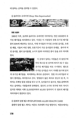 에 달하는 금액을 절〈서t할 수 있었다.
@ 숍라이트 슈퍼마켓 (Shop-Rite Supennarket)
방법&곁과
1995년 이후， 25개의 숍라이트 슈퍼마켓 지부에서는 연간 3000톤의 유
기성 폐기물을 퇴비화하고 있다. 이것은 이 사업장의 전체 유기성 폐기물
중의 80%에 해당히는 양으로， 야채 부식물과 부식된 조리된 음식물， 오래
된 해물， 시들어 벼린 생화， 유효기간이 지난 음식물과 유제품， 쏟아져 버
린 음식물 댈리 음식물(햄 소시지 등)와 더러워진 종이 등을 모두 퇴비화
한다.
이 곳에서 일하는 직원들은 각 담당구역
마다 완스칠 된 상자에 퇴비가 될 수 있는
유기성 폐기물을 따로 수거한다. 별도로
수거된 상자들은 다시 거대한 용기에 담겨
져 유기성 폐기물을 퇴비화하는 회사로 운반되어 정원 부스러기들과 낙
엽이 깔려있는 퇴비장으로 간다. 영양분이 많은 퇴비로 변신이 된 후， 이
퇴비는 유해성 물질 검증을 받고 난 후， 농민들이나 골프장， 땅을 윤택하게
하고 싶어히는 사람들에게 판매된다. 점포의 크기와 위치에 따라 차이가
있지만 대체로 미화 15.000달러에서 40.000 달러까지 각 점포의 폐기물
처리비용이절감되고있다.
@ 플레쳐 알렌 헬스케어 (F돼rCHER 따.LEN HEALTH C뻐.E)
플렛처 알렌 헬스 케어는 버몬트 의과대학 부설 병원이다. 버몬트에서는
158
 