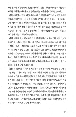 어나기 위해 무분별하게 개발을 서두르고 있는 저개발 국기들의 개발방식
모두를 지%댄}는 새로운 발전방식을 찾는 노력이 필요하다는 것이다.
이를 위해서는 ‘보다 더 잘살기 위해’ 노력해온 과정에서 나타난 결과가
지금의 환경문제라는 사실이 제시하는 분명한 메시지를 읽어야 할 것이다.
보다 평화적이고 근본적인 방법으로 f잘 산다’ 는 것에 대한 가치 기준을
비꾸고， 지구상의 한정된 생태학적 자원의 소비규모를 자발적으로 줄이면
서 공평하게 나누고 누리는 방향으로 가치관과 생활양식을 변화시키는 노
력이 문제 해결의 핵심이라는 것이다.
마치 사람의 병이 깊어지기 전에 몸(생명체)이 보내는 신호처럼 오늘날
환경문제는 자연이 현대 인류에게 치유의 메시지를 보내고 었다. 환경문제
는 인간이 느껴야 할 자각증세로서 이것을 사전에 잘 읽어내면 병이 더 깊
어지기 전에 치유할 수 있는 길을 찾을 수 있을 것이다. 오늘날 생태위기를
극복하고 지속가능한 사회로 나。f가기 위한 전략으로 채택된 'Át전 예방의
원칙’ , ‘통합적 접근 및 관리의 원칙’ 역시 현재 우리가 익숙해 있는 삶에
대한 태도와 생활양식 자체에 대한 성찰과 자각기능의 회복 없이는 불가능
하다는 점을 인식할 필요가 있다.
물론 환경문제를 우려히는 사람들 가운데는 국가와 기업들이 생산력 증
대를 중심 가치로 히는 ‘낡은’ 패러다임에 머물러 있다는 점이 환경문제
해결을 어렵게 히는 핵심 원인이라고 주장하는 사람들이 많다. 현대 국가
들은 국제 사회에서는 국가 경쟁력 향상과 국익 증대를 명분으로 전 지구
적인 환경문제 해결에는 소극적인 모습을 보이고 있으며， 국내에서는
GNP와 1인당 국민소득 향상을 발전의 지표로 삼으면서 생태계 파괴적인
대규모의 개발사업들을 여전히 강력하게 추진하고 있는 것이 현실이다. 이
윤추구를 핵심 가치로 하고 있는 기업들 역시 갈수록 심각해지고 있는 환
경문제 자체의 근본적인 해결 노력 보다는 새로운 상품과 기술개발을 통한
시장개척의 기회로삼는데 주력하고 있다.
15
 