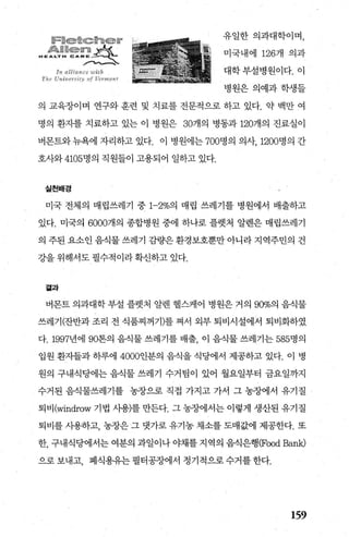 쫓짧였繼썼줬At:짧뽕쳤싫했싫‘
앓혔$繼〈앓왔쫓앓 ￥쌀
..;:t!!' .Å ‘」γ .“:’‘i(-e; .....샤-‘..-(‘*
/、-‘­
lr~ 깅 Ui4 “ι‘，，~ 'tι hh
Th r- r’f“‘， ~~t;!: ‘’ ;yf ι-hr앙강 ~f
유일한 의과대학이며，
미국내에 1267H 의과
대학부설병원이다.이
병원은 의예과학생들
의 교육장이며 연구와 훈련 및 치료를 전문적으로 하고 있다. 약 백만 여
명의 환지를 치료하고 있는 이 병원은 30개의 병동과 120개의 진료실이
버몬트와 뉴욕에 자리하고 있다. 이 병원에는 700명의 의사， 1200명의 간
호사와 4105명의 직원들이 고용되어 일하고 있다.
실천배경
미국 전체의 매립쓰레기 중 1-2%의 매립 쓰레기를 병원에서 배출하고
있다. 미국의 6000개의 종합병원 중에 히-나로 플렛처 알렌은 매립쓰레기
의 주된 요소인 음식물 쓰레기 감량은 환경보호뿐만 아니라 지역주민의 건
강을 위해서도 필수적이라 확신하고 있다.
곁과
버몬트 의과대학 부설 플렛처 알렌 헬스케이 병원은 거의 90%의 음식물
쓰레기(잔반과 조리 전 식품찌꺼기)를 쩌서 외부 퇴비시설에서 퇴비화하였
다.1997년에 90톤의 음식물 쓰레기를 배출， 이 음식물 쓰레기는 585명의
입원 환자들과 하루에 4000인분의 음식을 식당에서 제공하고 있다. 이 병
원의 구내식당에는 음식물 쓰레기 수거팀이 있어 월요일부터 금요일까지
수거된 음식물쓰레기를 농장으로 직접 가지고 가서 그 농장에서 유기질
퇴비 (windrow 기법 사용)를 만든다. 그 농장에서는 이렇게 생산된 유기질
퇴비를 λF용하고， 농장은 그 뱃가로 유기농 채소를 도매값에 제공한다. 또
한， 구내식당에서는 여분의 과일이나 야채를 지역의 음식은행 (Food Ba따c)
으로 보내고， 폐식용유는 펼터공장에서 정기적으로 수거를 한다.
159
 