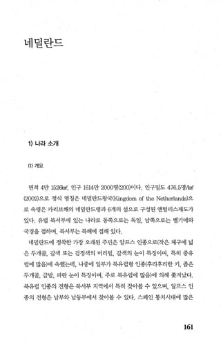 네렬란드
1) 나라소개
(1) 개요
면적 4만 1526k야， 인구 1614만 2000명 (200)이다. 인구밀도 476.5명A야
(2002)으로 정식 명칭은 네덜란드왕국(Kingdom of the Netherlands)으
로 속령은 카리브해의 네덜란드령과 6개의 섬으로 구성된 앤틸리스제도가
있다. 유럽 북서부에 있는 나라로 동쪽으로는 독일， 남쪽으로는 벨기에와
국경을 접하며， 북서부는 북해에 접해 있다.
네럴란드에 정착한 가장 오래된 주민은 알프스 인종으로(작은 체구에 넓
은 두개골， 갈색 또는 검정색의 머리털， 갈책의 눈이 특정이며 ， 특히 중유
럽에 많음)에 속했는데， 나중에 일부가 북유럽형 인종(후리후리한 커， 좁은
두개골， 금발， 파란 눈이 특정이며， 주로 북유럽에 많음)에 의해 쫓겨났다.
북유럽 인종의 전형은 북서부 지역에서 특히 찾아볼 수 있으며， 알프스 인
종의 전형은 남부와 남동부에서 찾아볼 수 있다. 스페인 통치시대에 많은
161
 