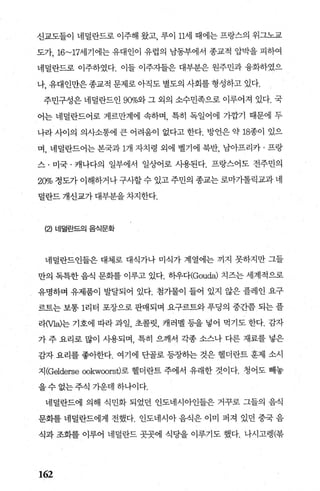 신교도들이 네덜란드로 이주해 왔고 루이 11세 때에는 프랑스의 위그노교
도가， 16~17세기에는 유대인이 유럽의 남동부에서 종교적 압박을 피하여
네덜란드로 이주하였다. 이들 이주자들은 대부분은 원주민과 융화하였으
나， 유대인만은 종교적 문제로 아직도 별도의 사회를 형성하고 있다.
주민구성은 네덜란드인 900/o2} 그 외의 소수민족으로 이루어져 있다. 국
어는 네덜란드어로 게르만계에 속하며， 특히 독일어에 기깝기 때문에 두
나라 사이의 의사소통에 큰 어려움이 없다고 한다. 방언은 약 18종이 있으
며， 네덜란드어는 본국과 1개 자치령 외에 벨기에 북반， 남아프리카 · 프랑
스 · 미국 · 캐나다의 일부에서 일상어로 사용된다. 프랑스어도 전주민의
20% 정도가 이해하거나 구사할 수 있고 주민의 종교는 로마가톨릭교과 네
떨란드 개신교가 대부분을 차지한다.
(낀 네덜란드의 음식문화
네덜란드인들은 대체로 대식가나 미식가 계열에는 끼지 못하지만 그들
만의 독특한 음식 문화를 이루고 있다. 히우다(Gouda) 치즈는 세계적으로
유명하며 유제품이 발달되어 있다. 첨가물이 들어 있지 않은 플레인 요구
르트는 보통 1리터 포장으로 판매되며 요구르트와 푸딩의 중간쯤 되는 플
2.}Ma)는 기호에 따라 과일， 초콜릿， 캐러멜 등을 넣어 먹기도 한다. 감자
가 주 요리로 많이 사용되며 특히 으깨서 각종 소스나 다른 재료를 넣은
감자 요리를 좋아한다. 여기에 단골로 등장히는 것은 헬더란트 훈제 소시
지(Gelderse ∞kw∞rst)로 헬더란트 주에서 유래한 것이다. 청어도 빼놓
을 수 없는 주식 가운데 하나이다.
네덜란드에 의해 식민화 되었던 인도네시아인들은 거꾸로 그들의 음식
문회를 네덜란드에게 전했다. 인도네시아 음식은 이미 퍼져 있던 중국 음
식과 조화를 이루어 네덜란드 곳곳에 식당을 이루기도 했다. 나시고랭(북
162
 