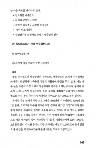 는 다음 목표를 제시하고 있다.
• 탄소화물배출감소
• 자연과균형있는개발
• 지하수퇴적층을포함한토양정화
• 에너지 소비절약
• 생산관리를 포함하는 쓰레기 배출량의 관리
2) 음식물쓰레기 길발* 우수실천A버|
(1) 정부의 실천사례
@유기성 가정 쓰레기 깊량프로그램
배경
높은 인구밀도와 매립공간의 부족으로 네넬란드의 쓰레기 처리정책은
쓰레기의 발생억제와유용한 성분의 재활용에 중점을 두고 있다. 이는 매
우 높은 수준의 가정 쓰레기 발생처리와 분리를 요하는 것이다. 종이와 마
분지， 유리， 유기성 가정쓰레기， 직물， 조대물， 화학폐기물과 정원쓰레기는
별도로수거， 분리 처리되며 지역사회 참여도는 80-90%로높은편이다.
유기성 가정 쓰레기 취급 프로그램은 1991년에 시작되었다.1994년 1월
1일 현재， 프로그램의 주된 목적은 지방 정부에 유기성 가정쓰레기의 분리
수거 의무를 부과하고 일정한 수준의 품질을 가지는 퇴비 생%을 위하여
필요한 공정 능력을 갖추는 것이다. 이런 방식에 의해 매립장이나 소각장
으로 가는 폐기물의 양이 최소화될 수 있다. 네덜란드에서 1997, 1999년，
2년 동안 분리 수거된 유기성 가정 쓰레기는 매년 약 1,500,000 톤에 달했
으며 이 양은 약 600， 000톤의 판매 가능한 퇴비로 가공되었다.
165
 