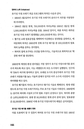 정부의 노력 Onitiatives)
유기성 가정 쓰레기 취급 프로그램의 목적은 다음과 같다.
• 1994년 1월1일부터 유기성 가정 쓰레기의 분리수거 의무를 지방정부
에부과한다.
• 1994년 1월1일 현재， 750， 000톤의 처 리능력을 1995년 1월1일 현재
1， 000，，000톤의 처리능력을 갖춤.1994년 말까지， 최종 목적은 예측된
유기성 가정 쓰레기 발생량을 1， 600， 000톤에 묶는 것이다.
• 혐기성 소화 발효공정을 채택하여 이산화탄소 발생량을 감축하고， 예
비단계의 목적은 1995년에 전체 유기성 폐기물 중 300， 000톤의 발효
처리능력을갖추는것이었다.
• 퇴비의 질에 요구되는 조건을 만족시키는 기술적으로 화학적으로 깨
l 끗한퇴비’를생산한다.
1993년에 제정된 환경 관리법은 지방 정부가 유기성 가정쓰레기를 분리
수거 하도록 하고 있다. 이는 네댈란드의 모든 도시에서 실행된다. 인구의
약 75%가 여기에 참여하고 있다. 오래된 도시의 중심가에서 유기성 가정
쓰레기 저장용기를 놓는 기술적 문제가 있지만 아주 소수의 시민만이 가정
퇴비화를하고있다.
유기성 폐기물의 처리는 호기성이나 혐기성 기술로 행해진다. 현재 네댈
란드의 유기성 가정 쓰레기처리는 주로 호기성 기술로 이뤄진다.1999말에
는 23기의 퇴비화 시설과 271 의 발효 시설이 운영되고 있다. 퇴비화 용량
은 1. 670.，000톤이다. 용량 중 50.000톤은 현재 준비 중에 있다. 발효용량
은 52.000톤이다.1996년 이래 유기성 가정쓰레기의 매립은 금지되었다.
유기성 가정 폐기률 효룹의 변화
다음 도표에서 알 수 있듯이 퇴비된 유기성 가정 쓰레기의 양은 1991년
166
 