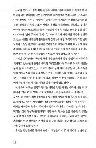 하지만 국가와 기업의 활동 방향과 내용을 갱태 친화적’ 인 방향으로 변
화시걱 내기 위해서는 시민들 개개인의 자기반성과 변화 노력이 전제되어
야 할 것이다. 시민들 대다수가 생태적 가치에 기초한 환경보존보다는 물
질적， 경제적 가치에 기초한 개발과 성장을 절대적으로 선호하고 있다면
국가와 기업의 태도변화는 물론 환경문제 자체의 해결은 요원한 일일 것이
다. 따라서 ‘납세자 이자 ‘유권자 ‘소비자 로서 다중적인 역할을 담당하
고 있는 시민들 개개인의 환경문제의 심각성에 대한 자각과 자발적인 변화
노력이 오늘날 환경위기 문제를 근본적으로 해결하기 위한 핵심이자 출발
점이라는 점이 강조되어야 할 것이다. 환경위기 시대에 가치관과 생활양식
의 변화가 가지는 의미와중요성은 바로 여기에 있다고 볼 수 있다.
하지만 안타깝게도 욕망의 확대 재생산 속에서 물질 중심의 소비주의가
지배하고 있는 현대 문명은 우리의 '7-'감f(自웰’ 즉 ‘스스로 느끼고 깨닫는
능력’ 을 퇴화시키고 있다. 그리고 자각기능의 퇴화 현상은 개인의 차원을
넘어 사회시스템 전체로 확산되고 있다. 이러한 상황11서는 ‘정상과 비정
상’ , ‘진실과 허상’ 을 혼동하게 되고， 결국에는 문제 해결의 시기를 놓쳐
버려 죽음에 이르게 되는비극을맞을수밖에 없을것이다.
이미 우리 사회는 근검과 절의딸 미덕을 알던 시대는 사라져 버린 지 오
래이며 자치품’ 이 병품’ 으로 둔;갑하여 소비를 부추기고 이에 편승한 ‘신
용카드’ 는 수많은 신용불량자들을 양산하여 생명까지 빼앗는 일이 다반사
로 일어나고 있다. ‘대량생산-대량유통-대량소비-대량폐기’ 의 논리가 지
배히는 사회구조 속에서 !죽어라고 일하고 죽어라고 λ까지고는 죽어라고
버리는’ 것이 일상화 된 현대인의 생활 구조 원하는 만큼 마음껏 소비히는
삶이 곧 행복이고 이것을 모두가 부러워하고 추종히는 삶에 대한 태도가
지속되는 한 환경문제가 가져다 줄 파국적 결과는 결국 현실의 문제로 다
가올수밖에 없을 것이다.
우리는 환경문제를 통해서 21세기 깨달음의 시대’ 의 의미를 분명히 읽
16
 