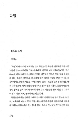 독일
1) 나라소개
(1) 개요
“독일”이라고 하면 떠오르는 것이 무엇일까? 독일을 여행해본 사람이든
그렇지 않는 사람이든 “2차 세계대전， 자동차 비앵더블유(BMW)， 벤츠
(Benz), 맥주 그리고 검소함과 근면합， 깨끗하게 정돈된 모습 등을 떠올리
게 된다. 독일은 전쟁으로 전 세계에 많은 피해를 주었을 뿐만 아니라， 자
국민에게도 분단의 아픔을 주게 되었다. 그러나 독일인들은 전후회복을 빨
리 극복했으며， 다시 유럽의 중심국가로설 수 있게 되었다.1989년에는베
를린장벽을넘어 다시 하나가되어 옛수도베를린을찾게 되었다. 그래서
이제 더 이상， 서독， 동독이라는 말은 없다.
독일인들에게는 알려진 그대로 검소하고 근면한 면을 많이 찾아볼 수 있
다. 이웃나라 패션의 국가 프랑스와는 다르게 유행에 민감하거나 새것을
구입하는사람을흔히 찾아볼수 없다. 우리의 장날처럼 정기적으로 열리
170
 