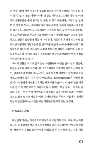 는 벼룩시징벼l 가면 이것저것 필요한 물건을 구하며 흥정히는 사람들을 많
이 볼 수 있다. 정말 벼룩이 나올 것 같은 가죽코트， 오래된 기구 등 여러
가지 생활용품을 운이 좋으면 잘 구할 수 있기 때문이다. 그리고 한 달에
두 번 정도 각 도시나 지자체가 정한 날찌에 집 밖 골목에 가정에서 필요없
는 물건들을 내놓으면 누구나 펼요한 사람들이 들고 갈 수 있도록 하는데，
아무도 이런 행동을 부끄럽다고 생각하지 않는 알뜰한 모습이 그들을 선진
국으로 만들지 않았을까 하는 생각이 든다. 독일인은 유행에 민감하지 않
아서 옷차림이나생활모습이 참단조로운 편인데 아마우리나라에서 그런
차림으로 다닌다면， 촌스럽고 유행에 뒤떨어진 답답한 사람으로 보일 수
있을지 모른다. 하지만 그들은 유행보다는 깨끗하고 깔끔호L에 먼저 중심을
두는모습을볼수있다.
우리의 생활은 자기가 살고 있는 자연환경에 여향을 많이 받고 있는데，
독일은 국토의 남쪽에 스위스와 오스트리아의 접경지인 알프스 산맥이 있
어， 남고북저의 형태를 가지고 있다. 그래서 특히 남쪽에는 숲이 많고 우리
에게도 알려져 있는 “검은 숲(슈바르츠발트 Schwartzwald)"은 관광지 뿐
만 아니라 환경과 자연을 보호하는 대표적인 모습이다. 이 숲에 관한 이야
기를 한 가지 하면 우리가 어린시절 많이 읽었던 빽설 공주’ , 장자는 숲
속의 공주’ , ‘일곱 마리 아기염소’ 등의 동화가 보통 미국의 디즈니 만화인
것으로 알고 있지만 사실은 이곳 슈바르츠발트 주변의 미을에서 전해진
독일의 민간설화라는 사실을 아는 사람들은 많지가 않는 것 같다.
(2) 독일의 음식문화
독일인의 식사는， 일반적으로 아침과 저녁은 빵과 커피， 우유 또는 차를
마신다. 아침식사용 빵은 껍질이 딱딱하고 속은 부드러우며 주먹크기 만하
다. 빵에 버터나 챔을 발라먹거나 아침을 좀 더 든든하게 먹고 싶을 때는
171
 