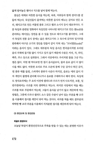 앓게 썰어놓은 햄이나 치즈를 넣어 함께 먹는다.
점심은 대체로 따뭇한 음식을 먹는데 육류 어류등과 함께 셀러드를 곁
들여 먹는다. 독일인들이 즐겨먹는 따뭇한 음식의 메뉴는 감자로 만든 요
리， 돼지고기로 만든 커틀릿 종류 그리고 햄과 소시지 등이 대표적이다. 가
끔 독일과 관련된 영회에서 독일인만 나타나면 돼지고기로 만든 롤(roU)을
준비하는 재미있는 장면을 볼 수 있을 정도로 돼지고기를 좋아한다. 그래
서 독일의 전통 음식 중에는 삶은 돼지고기와 그 육수에 감자와 밀가루를
반죽해서 야구공 크기의 경단을 만들어 같이 익혀 내는 “크뇌댈(Knodel)"
이라는 음식이 있다. 그래도 대부분의 독일 음식은 한국음식처럼 요리된
음식 자체에 물기를 많이 가지고 있지 않기 때문에 수분은 커피， 차， 와인，
맥주， 주스 등으로 섭취한다. 그래서 식당에서도 우리처럼 물을 그냥 주는
법은 없다. 어떤 땐 먹다보면 한 접시 음식값보다 물과 음료 값이 더 많이
나올 때도 많다. 따뭇한 요리로 주로 오븐에 통째 구운 감자나 튀긴 감자，
면 종류 예를 들면， 스파게티 종류가 나온다 하지만， 음료는 예외 없이 각
자 개인이 물병에 준비해 다니거나 음료를 구매하거나 해야 한다. 독일에
도 정식요리에는 주 요리 이전에 셀러드와 수프가 먼저 나오지만， 보통， 일
반가정에서는 수프를 거의 생략하고 먹는다. 하지만 식당에서 먹을 때는
수프를 따로 주문해서 먹는데 그들이 음식을 남기지 않고 깨끗하게 먹는
방법은， 그릇에 수프나 셀러드 소스 같은 수분이 남아 있는 부분을 빵 조각
을 이용해서 접시를 깨끗이 닦아 먹는 것이다. 피자를 먹을 때도 끝부분의
딱딱한 빵 조각부분을 이용해서 지저분한 접시를 깨끗하게 닦아 먹는다.
(3) 환경교육 및 환경운동
독일의환경의식
오늘날 독일이 환경선진국으로 주목을 받을 수 있는 데는 분명한 이유가
172
 