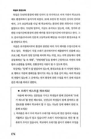 독월의환경쿄육
독일은 70년대 환경에 대한 인식이 전 국가적으로 커져 가면서 학교교육
에도 환경과목이 들어가게 되었다.30대 초반의 한 독일인 강사의 인터뷰
에서， 그가 초등학교를 다닐 때 학교에서는 환경에 관한 과묵이나 수업이
없었다고 한다.70년대 말부터 지금도 유지되고 있는데， 사회， 정치와 관
련된 수업시간에 환경에 관한 테마를 정규수업시간에 다루었다고 한다. 그
도 김나지움(우리나라 인문계 고등학교에 해당)을 다니면서 환경교육을 처
음받았다고한다.
지금은 유치원에서부터 환경과 관련된 여러 가지 테미를 수업시간에 다
루고 있다. 학생들이 직접 쓰레기 분리에서부터 배출량까지 산출해 보는
프로그램， 학교의 정원 일부를 퇴비화 히는 작업， 또는 지역 공동체나 생태
공동체에선 ‘숲 속 체험” “갯벌체험”등을 통해서 근원적으로 자연의 위대
함과소중함을 일깨워， 친환경적인 사람이 될 수 있도록한다.
독일에는 “단체”가잘발달되어 있는데 환경교육을좀더 다OJ=한방법으
로 행하고 가팝씩 캠페인을 벌이기도 히는등뭇을 같이 히는 여러 학교들
의 연합이 있는데 그 곳에서는 먼저 환경에 관한 수업을 하기 전에 다음과
같은 테스를 하라고 권한다.
• 쓰레기 테스트를 해보세요!
다음에 제시히는 질문들을 가지고 학생들과 함께 간단하게 ?쓰레
기 태스트”를 한번 해보세요. 선생님과 학생들이 함께 참여하고 환
경보호를 위해서 학교에서 할 수 있는 가능한 일에 대해서 한번 토
론해보세요!
1. 여러분은 혹시 우리 학교가 쓰레기를 버리는데 연간 얼마의 비용을
지불하고 있는지 알고 있습니까? 쓰레기 처리비용으로 연간 몇 천
유로가 쓰이고 있습니다. 학교에서 쓰레기를 줄이기 위해서 무엇을
174
 