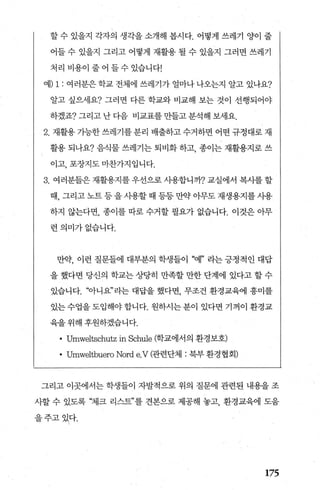 할 수 있을지 각자의 생각을 소개해 봅시다. 어떻게 쓰레기 양이 줄
어들 수 있을지 그리고 어떻게 재활용 펼 수 있을지 그러면 쓰레기
처리 비용이 줄어 들수 있습니다!
예) 1 : 여러분은학교 전체에 쓰레기가 얼마나나오는지 알고 있나요?
알고 싶으세요? 그러면 다른 학교와 비교해 보는 것이 선행되어야
하겠죠? 그리고 난 다음 비교표를 만들고 분석해 보세요.
2. 재활용 가능한 쓰레기를 분리 배출하고 수거하면 어떤 규정대로 재
활용 되나요? 음식물 쓰레기는 퇴비화 하고， 종이는 재활용지로 쓰
이고， 포장지도마찬가지입니다.
3. 여러분들은 재활용지를 우선으로 사용합니까? 교실에서 복사를 할
때， 그리고 노트 등 을 사용할 때 등등 만약 아무도 재생용지를 사용
하지 않는다면， 종이를 따로 수거할 필요가 없습니다. 이것은 아무
런의미가없습니다.
만약， 이런 질문들에 대부분의 학생들이 “예” 라는 긍정적인 대답
을 했다면 당신의 학교는 상당히 만족할 만한 단계에 있다고 할 수
있습니다. “아니요”라는 대답을 했다면 무조건 환경교육에 흥미를
있는수업을도입해야합니다. 원하시는분이 있다면 기꺼이 환경교
육을 위해 후원하겠습니다.
• Umweltschutz in Schule (학교에서의 환경보호)
• Umweltbuero Nord e.V (관련단체 : 북부 환경협회)
그리고 이곳에서는 학생들이 자발적으로 위의 질문에 관련된 내용을 조
사할 수 있도록 “체크 리스트”를 견본으로 제공해 놓고， 환경교육에 도움
을주고있다.
175
 