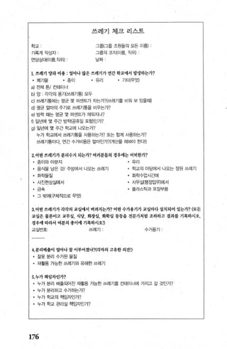 쓰레기 체크리스트
학교
기록계작성자
그룹{그룹 조원들의 모든 이름) ‘
그룹의 코치(이름， 직위)
면담상대(이름직위) 날짜
L 쓰레기 양과 비용 : 얼마나 많은 쓰레기가 연간 학교얘서 발생하는7-?
• 폐기물 • 종이 • 유리 • 기타(무엇)
a) 전체톤/컨테이너
b) 앙 각각의 용기(쓰레기통) 모두
c) 쓰레기통에는 평균 몇 머센트가 치는가?(쓰레기를 비임 보 있을때)
d) 평균 얼마의 주기로 쓰레기통을 비우는가?
e) 방학 때는 평균 몇 퍼센트가 채워지나?
t) 일년에 몇 주간 방핵공휴일 포함)인가?
g) 일년에 몇 주간 학교에 나오는가?
누까 학교에서 쓰레기통을 사용하는가? 또는 함께 사용하는가?
쓰레기통마다， 연간 수거비용은 얼마인가?(계산을 해봐야 효되!)
2.어떤 쓰레기가 분리수거 되는가? 여러분들의 경우애는 어떠한가?
• 종이와마분지
• 음식물 남은 것/ 주방에서 나오는 쓰레기
• 화학물질
• 사진현상실에서
• 그〈
C그=즉
• 그 밖에(구체적으로 무엇)
• 유리
• 학교의 마당에서 나오는 정원 쓰레기
• 화학수업시ξ뻐|
• 사무실(행정업무)에서
• 플라스틱과포장부품
3. 어떤 쓰레기가 각각의 교실얘서 버려지는가? 어떤 수가용기가 교실마다 설치되어 있는가?(모든
표실은 물론이고 교무실. 식당， 화장실， 화학실 퉁등을 전문가처럽 조하하고 결과를 기록하시오.
경우얘 따라서 여분의 종이에 기록하시오!)
교실번호 쓰레기 ’ 수거용기
4.분리배출이 얼마나 찰 이루어졌나?(각자의 고유한 의견!)
• 잘못분리수거된물질
• 재활용 가능한 쓰레기와 유해한 쓰레기
5.누가책임자인가?
• 누가 분리 배출되어진 재활용 가능한 쓰레기를 컨테이너에 가지고 갈 것인가?
• 누가 분리하고 수거하는가?
• 누가 학교의 책임자인가?
• 누가 학교 관리실 책임자인가?
176
 