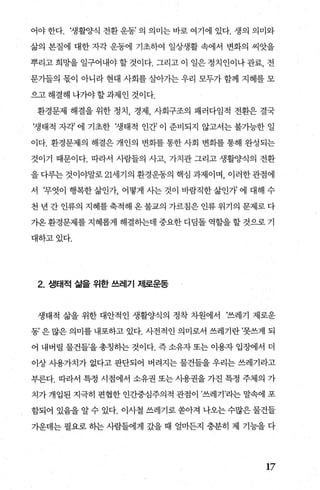 어야 한다. ‘생활양식 전환 운동’ 의 의미는 바로 여기에 있다. 생의 의미와
삶의 본질에 대한 자각 운동에 기초하여 일상생활 속에서 변화의 씨앗을
뿌리고 희망을 일구어내야 할 것이다. 그리고 이 일은 정치인이나 관료， 전
“문가들의 몫이 아니라 현대 사회를 살아가는 우리 모두가 함께 지혜를 모
으고 해결해 나가야 할 과제인 것이다.
환경문제 해결을 위한 정치 경제 사회구조의 패러다임적 전환은 결국
‘생태적 자각’ 에 기초한 ‘생태적 인간’ 이 준비되지 않고서는 불가능한 일
이다. 환경문제의 해결은 개인의 변화를 통한 사회 변화를 통해 완성되는
것이기 때문이다. 따라서 사람들의 사고 가치관 그리고 생활양식의 전환
을 다루는 것이야말로 21서l기의 환경운동의 핵심 과제이며， 이러한관점에
서 무엇이 행복한 삶인가 어떻게 사는 것이 바람직한 삶인개 에 대해 수
천 년 간 인류의 지혜를 축적해 옹 불교의 가르침은 인류 위기의 문제로 다
가옹 환경문제를 지혜롭게 해결하는데 중요한 디덤돌 역할을 할 것으로 기
대하고있다.
2. 생태적 삶을 위한 쓰레기 저l로운동
생태적 삶을 위한 대안적인 생활양식의 정착 차원에서 쓰레기 제로운
동’은많은의미를 내포하고 있다. 사전적인 의미로서 쓰레기란’못쓰게 되
어 내버릴 물건들’을총칭하는 것이다. 즉소유자또는 이용자 입조에서 더
이상 사용가치가 없다고 판단되어 버려지는 물건들을 우리는 쓰레기라고
부른다. 따라서 특정 시점에서 소유권 또는 사용권을 가진 특정 주체의 가
치가 개입된 지극히 편협한 인간중심주의적 관점이 ’쓰레기’라는 말속에 포
함되어 있음을 알 수 있다. 이사철 쓰레기로 쏟아져 나오는 수많은 물건들
가운데는 펼요로 하는 사람들에게 갔을 때 얼마든지 충분히 제 기능을 다
17
 
