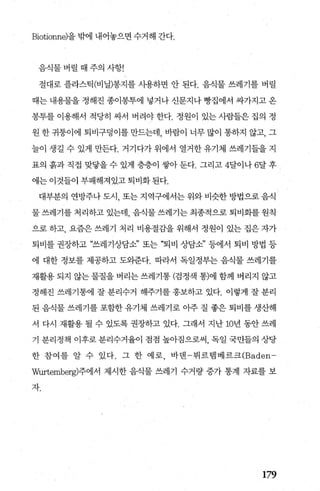 Biotionne)을 밖에 내어놓으면 수거해 간다.
음식물 버릴 때 주의 사항!
절대로 플라스틱(비닐)봉지를 시용하면 안 된다. 음식물 쓰레기를 버릴
때는 내용물을 정해진 종이봉투에 넣거나 신문지나 빵집에서 싸가지고 옹
몽투를 이용해서 적당히 싸서 버려야 한다. 정원이 있는 사람들은 집의 정
원한귀퉁이에 퇴비구덩이를만드는데 바람이 너무많이 통하지 않고， 그
늘이 생길 수 있게 만든다. 거기다가 위에서 열거한 유기체 쓰레기들을 지
표의 흙과 직접 맞닿을 수 있게 층층이 쌓아 둔다. 그리고 4달이나 6달 후 J
에는 이것들이 부패해져있고 퇴비화된다.
대부분의 연방주나 도시， 또는 지역구에서는 위와 비슷한 방법으로 음식
물 쓰레기를 처리하고 있는데 음식물 쓰레기는 최종적으로 퇴비화를 원칙
으로 하고， 요즘은 쓰레기 처리 비용절감을 위해서 정원이 있는 집은 자가
퇴비를 권장하고 “쓰레기상담소” 또는 “퇴비 상담소” 등에서 퇴비 방법 등
에 대한 정보를 제공하고 도외준다. 따라서 독일정부는 음식물 쓰레기를
재활용되지 않는물질을버리는쓰레기통(검정색 통)에함께 버리지 않고
정해진 쓰레기통에 잘 분리수거 해주기를 홍보하고 있다. 이렇게 잘 분리
된 음식물 쓰레기를 포함한 유기체 쓰레기로 아주 질 좋은 퇴비를 생산해
서 다시 재활용 될 수 있도록 권장하고 있다. 그래서 지난 10년 동안 쓰레
기 분리정책 이후로 분리수거율이 점점 높아짐으로써， 독일 국민들의 상당
한 참여를 알 수 있다. 그 한 예로， 바멘 뷔르뱀베르크 (Baden­
Wurtemberg)주에서 제시한 음식물 쓰레기 수거량 증가 통계 자료를 보
자.
179
 