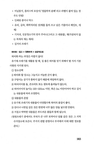 • 비닐봉지， 플라스틱 포장지( ‘생물학적 분해’ 라고 라벨이 붙어 있는 경
우도안됨)
• 인쇄된종이나박스
• 유리， 금속， 화학처리된 것(예를 들어 쓰고 남은 기름이나 페인트， 세
제)
• 기저귀， 진공청소기의 먼지 주머니(그리고 그 내용물)， 재(가공되지 않
는목재의재는제외)
• 길거리쓰레기
퇴비화 : 쉽고 + 정확하거1+ 성공적으로
퇴비화하는과정은어렵지 않다!
유기체 쓰레기를재활용할때 질 좋은퇴비를 얻기 위해서 몇 가지 기본
사항만지키면된다.
@장소선택
1) 퇴비화 할 장소는 그늘지고 서늘한곳이 좋다.
2) 구덩이는공기가통하지 않기 때문에 적당하지 않다.
3) 퇴비더미를 돌， 콘크리트 또는 점토에 올려놓지 않는다.
4) 퇴비더미의 높이는 120~150cm 미만 폭은 2m 미만이어야 하고 길이
는 내용물에 따라 조정한다.
@내용물의혼합
1) 유기체 쓰레기의 내용물이 다%탤수록 퇴비의 품질이 좋다.
2) 잔디나 나뭇잎 같은 것은 한번에 너무 많은 OJ=-을 넣으면 안된다.
3) 거칠고 딱딱한 내용물은 부드러운 풀들과 함께 넣는다.
(정원쓰레기 중에서도 부피가 큰 나무 토막이나 덤불 같은 것은 그 지역
수거장소에 모은다. 주거지 관할관청이나부서에서 이에 대한정보를
준다J
183
 