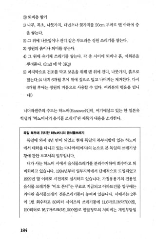 @ 퇴비층쌓기
1) 나무， 목초， 나뭇가지， 다년초나 꽃가지를 20cm 두께로 맨 아래에 층
을쌓는다.
2) 그 위에 나뭇잎이나 잔디 같은 부드러운 정원 쓰레기를 쌓는다.
3) 정원의 흙이나 퇴비를 쌓는다.
4) 그 위에 유기체 쓰레기를 쌓는다. 각 층 사이에 퇴비나 흙， 석회분을
뿌려준다. (3m3 에 약 3Kg)
5) 마지막으로 건조를 막고 보온을 위해 맨 위에 잔디， 나뭇가지， 흙으로
덮는다.(4 내지 6개월 후에 위에 짚으로 덮고 나머지는 제거한다. 다시
6개월 후에는 정원의 거름으로 사용할 수 있다. 여러분의 행운을 법니
다D
니더작센주의 수도는하노버 (Hanover)인데 여기에살고 있는한 일본유
학생의 “하노버시의 음식물 쓰레기”란 제목의 내용을 소개한다.
독일 북부에 위치한 하노버시의 음식물쓰레기
독일에 와서 4년 반이 되었고 현재 독일의 북부지방에 있는 하노버
에서 대학을 다니고 있는 다나까씨(여자)의 눈으로 본 독일의 쓰레기상
횡에 관한보고서의 일부입니다.
내가 사는 하노버 시에서 음식물쓰레기를 분리수거하여 회수하고 퇴
비화하고 있습니다.1994년부터 일부지역에서 단계적으로 도입되었고
1999년 말 이래로 시전체로 실시하고 있습니다. 가정용용기의 전용인
음식물 쓰레기통 “비오 톤네”는 무료로 지급되고 아파트건물 입구에는
커다란 음식물쓰레기 전용쓰레기통이 놓여져 있습니다. 시에서는 2주
에 1번 회수하고 80리터 사이즈의 쓰레기통에 11.6마르크(약700뺑，
120리터로 16.7마르크(익만 000벤로 한달정도의 처리비는 개인부담입
184
 