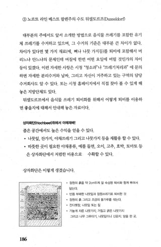 @ 노르트 라인 베스트 팔렌주의 수도 뒤셀도르프(Dusseldorf)
대부분의 주에서도 앞서 소개한 방법으로 음식물 쓰레기를 포함한 유기
체 쓰레기를 수거하고 있으며 그 수거의 기준은 대부분 큰 차이가 없다.
차이가 있다면 몇 가지 재료(예， 뼈나 나뭇 가지등)를 퇴비에 포함해서 버
리느냐 안느냐의 문제인데 며칠에 한번 어떤 요일에 버릴 것인가의 차이
등이 있겠다. 이런 자세한사항은 시청 “청소과”나 “쓰레기처리과” 에 문의
하면 자세한 분리수거와 날짜 그리고 자신이 거주하고 있는 구역의 담당
수거회사도 알 수 있다. 또는 시청 홈페이지에서 직접 찾아 볼 수 있게 해
놓은지방단체도있다.
뒤셀도르프에서 음식물 쓰레기 퇴비화를 위해서 어떻게 퇴비를 이용하
면 좋을지에 대해서 안내해 놓은 자료이다.
~자화단{Hochbeet)위에서 O빼재배!
좁은공간에서도 높은 수익을 얻을 수 있다.
• 나뭇잎， 잔가지，야채쓰레기그리고나뭇가지등을재활용할수있다.
• 따뭇한 곳이 필요한 야채종류， 예를 들면， 오이， 고추， 호박， 토마토 등
은상자화단에서저렴한비용으로 수확할수있다.
상자화단은이렇게 생겼습니다.
• 정원의 흙을 약 2cm두께 잘 숙성된 퇴비화 함께 뿌려서
덤는다
• 반쯤 부패한 나뭇잎과 정원쓰레기로 퇴비한 것
• 정원의 흙 그리고 조금의 돌가루를 섞는다，
• 잔디옛장， 나뭇잎 또는 짐
• 가늘게 자른 나뭇가지， 거질고 굵은 나뭇가지
그리고 나무 그루터기 나뭇잎이나 신문지. 땅을 판 곳.
186
 