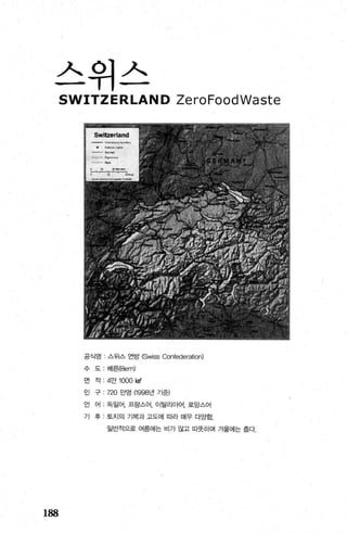 스위스
188
SWITZERLAND ZeroFoodWaste
공식영 스위스 연방 (Swiss Confederation)
수 도 베흰Bern)
면 적 ‘ 4만 1000 떼
인 구 720 만영 (1998년 기준)
언 어 독일어， 프랑스어， 이탈리아어， 로망스어
기 후 - 토지의 기복과 고도에 따라 매우 다앙함
일반적g로 여름에는 비가 많고 따뭇하며 겨울에는 출다.
 