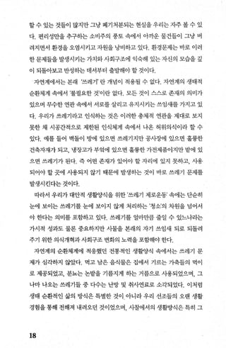 할 수 있는 것들이 많지만 그냥 폐기처분되는 현실을 우리는 지주 볼 수 있
다. 편리성만을 추구하는 소비주의 풍토 속에서 0까운 물건들이 그냥 버
려지면서 환경을 오염시키고 자원을 낭비하고 있다. 환경문제는 바로 이러
한 문제들을 발생시키는 가치와 사회구조에 익숙해 있는 자신의 모습을 깊
이 되돌아보고 반성히는 데서부터 출발해야 할 것이다.
- 자연계에서는 본래 ‘쓰레기’ 란 개념이 적용될 수 없다. 자연계의 생태적
순환제계 속에서 ’불필요한 것이란 없다. 모든 것이 스스로 존재의 의미가
있으며 무수한 연관 속에서 서로를 살리고 유지시커는 쓰임새를 가지고 있
다. 우리가 쓰레기라고 인식하는 것은 이러한 총체적 연관을 제대로 보지
못한 채 시공간적으로 제한된 인식체계 속에서 나온 허위의식이라 할 수
있다. 예를 들어 벽돌이 방에 있으면 쓰레기지만 공사장에 있으면 훌륭한
건축자재가 되고， 냉장고가 부엌에 있으면 훌륭한 가전제품이지만 밭에 있
으면 쓰레기가 된다. 즉 어떤 존재가 있어야 할 자리에 있지 못하고， 사용
되어야 할 곳에 사용되지 않기 때문에 발생하는 것이 바로 쓰페기 문제를
발생시킨다는것이다.
따라서 우리가 대안적 생활양식을 위한 ’쓰레기 제로운동’ 속에는 단순히
눈에 보이는 쓰레기를 눈에 보이지 않게 처리하는 ’청소’의 차원을 넘어서
야 한다는 의미를 포함하고 있다. 쓰레기를 얼마만큼 줄일 수 있느냐라는
가시적 성과도 물론 중요하지만 사물을 본래의 자기 쓰임새 되로 되돌려
주기 위한 의식개혁과사회구조 변화의 노력을 포함해야 한다.
자연계의 순환체계에 적응했던 전통적인 생훨양식 속에서는 쓰레기 문
제가 심각하지 않았다. 먹고 남은 음식물은 집에서 기르는 가축들의 먹이
로 제공되었고， 분뇨는 논밭을 기름지게 하는 거름으로 사용되었으며， 그
나마 나오는 쓰레기들 중 다수는 난방 및 취사연료로 소각되었다. 이처럼
생태 순환적인 삶의 방식은 특별한 것이 아니라 우리 선조들의 오랜 생활
경험을 통해 전해져 내려오던 것이었으며 사찰에서의 생활방식은 특히 그
18
 