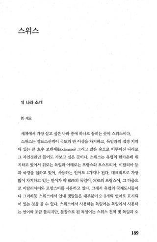 스위스
1) 나라소개
(1) 개요
세계에서 가장살고 싶은 나라 중에 하나로 꼽히는 곳이 스위스이다.
스위스는 알프스산맥이 국토의 반 이상을 차지하고， 독일과의 접경 지역
에 있는 큰 호수 보댄제(Bodensee) 그리고 많은 숲으로 이루어진 나라로
그 자연경관만 들어도 가보고 싶은 곳이다. 스위스는 유럽의 한가운데 위
치하고 있어서 위로는독일과아래로는프랑스와오스트리아， 이탈리아등
과 국경을 접하고 있어 사용히는 언어도 4가지나 된다. 대표적으로 가장
많이 차지하고 있는 언어가 약 65%의 독일어， 20%의 프랑스어， 그 다음으
로 이탈리아어와 로망스어를 사용하고 있다. 그래서 유럽의 국제도시들이
다 그러하듯 스위스에서 안내 뱃말들은 대부분이 2-3개의 언어로 표시되
어 있는 것을 볼 수 있다. 스위스에서 사용히는 독일어는 독일에서 사용하
는 언어와 조금 틀리지만 문장으로 된 독일어는 스위스 전역 및 독일과 오
189
 