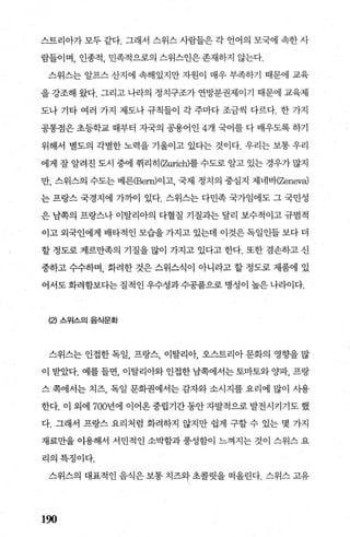 스트리아가 모두 같다. 그래서 스위스 사람들은 각 언어의 모국에 속한 사
람들이며， 인종적， 민족적으로의 스위스인은존재하지 않는다.
스위스는 알프스 산지에 속해있지만 자원이 매우 부족하기 때문에 교육
을 강조해 왔다. 그리고 나라의 정치구조가 연방분권제이기 때문에 교육제
도나 기타 여러 가지 제도나 규칙들이 각 주마다 조금씩 다르다. 한 가지
공통점은 초등학교 때부터 지국의 공용어인 4개 국어를 다 배우도록 하기
위해서 별도의 각별한 노력을 기울이고 있다는 것이다. 우리는 보통 우리
에게 잘 알려진 도시 중에 취리히 (2따ich)를 수도로 알고 있는 경우가 많지
만， 스위스의 수도는 베른(Bem)이고， 국제 정치의 중심지 제네바(Zeneva)
는 프랑스 국경지에 가까어 있다. 스위스는 다민족 국가임에도 그 국민성
은 남쪽의 프랑스나 이탈리아의 다혈질 기질과는 달리 보수적이고 규범적
이고 외국인에게 배타적인 모습을 가지고 있는데 이것은 독일인들 보다 더
할 정도로 게르만족의 기질을 많이 가지고 있다고 한다. 또한 겸손하고 신
중하고 수수하며， 화려한 것은 스위스식이 아니라고 할 정도로 제품에 있
어서도화려함보다는질적인우수성과수공품으로명성이높은나라이다.
(2) 스위스의 음식문화
스위스는 인접한 독일， 프랑스， 이탈리아， 오스트리아 문화의 영향을 많
이 받았다. 예를 들면， 이탈리아와 인접한 남쪽에서는 토마토와 %댁， 프랑
스 쪽에서는 치즈， 독일 문화권에서는 감자와 소시지를 요리에 많이 사용
한다. 이 외에 700년에 이어옹 중립기간 동안 자발적으로 발전시키기도 했
다. 그래서 프랑스 요리처럼 화려하지 않지만 쉽게 구할 수 있는 몇 가지
재료만을 이용해서 서민적인 소박함과 풍성함이 느껴지는 것이 스위스 요
리의특징이다.
스위스의 대표적인 음식은 보통 치즈와 초콜릿을 떠올린다. 스위스 고유
190
 