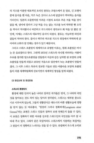 의 치즈를 이용한 대표적인 요리인 풍듀는 프랑스에서 온 말로， 긴 꼬챙이
끝에 음식을 웬 다음， 치즈 녹은 것이나 소스에 담갔다가 찍어먹는 음식을
가리킨다. 일본의 오블렛처럼 어려운 시절의 요리로 추운 겨울 먹을 것。
없을 때， 냄비에 말라서 그냥 먹을 수는 없는 치즈를 녹여 딱딱한 빵 조각
을 찍어서 먹어봤더니 따끈하고 부드러워서 생각보다 꽤 먹을 만 했던 것
인데， 이제는 스위스의 대표적인 음식이 되었다. 풍듀는 가능하면 와인과
곁들여 먹어야 한다. 물이나 맥주와 먹으면 치즈가 위장에서 딱딱하게 굳
어버려소화가잘안돼는경우가있기 때문이다.
그리고 스위스 초콜릿이 세계적으로 유명한 이유는， 원래 초콜릿은 마시
는 쓴 음료였다고 한다. 그런데 1875년 스위스의 다니엘 피터라는 사람이
우유를 첨가한 밀크초콜릿을 만들면서 지금과 같은 납작한 판 모양의 고체
초콜릿을 만들게 되었고 1879년 처음으로 입안에서 녹는 초콜렷이 만들어
졌다. 그 이후 스위스 특유의 정교한 기술로 만든 이름다운 모양의 초콜릿
들이 각종 세계믿범회에 선보이면서 세계적인 명성을 얻게 되었다.
(3) 환경교육 및 환경운동
스위스의환경의식
환경에 대한 인식이 높은 나라로 알려진 국가들은 먼저， 그 나라의 국민
성을 알아보는 것도 의미 있는 일이라 생각된다. 스위스는 대부분 중소도
시로 이루어져 있는데， 그들의 생활%낡!은 대도시의 바쁜 생활모습에 영향
을 받지 않는 듯 여유롭다. “천천히 그러나 정확하게 (Langsam aber
Genau)"라는 표현은 스위스 인들과 접하다 보면 언제든지 들을 수 있다.
이 표현은 정확하기 위한 여유를 강조한 스위스인의 국민성을 아주 잘 나
타내 주고 있다. 그래서 같은 독일어라도 스위스에서 사용히는 독일어는
그 발음이 더 정확하고 느리다는 것을 알 수 있다. 유럽에서 우스개 소리로
191
 