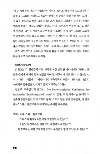 “가장 이상적인 나라는， 이탈리아 애인과 스위스 행정관이 있으면 된다
고 하듯， 그들의 치밀하고 꼼꼼한 행정처리 능력은 인간적인 정이 느껴지
지 않을 정도라고 한다. 그래서 스위스가 쓰레기 재활용품 수거율 1위라는
세계의 통계는 아직도 변함이 없다고 한다. 스위스가 부유한 국가로 알려
져 있지만， 국민들 개개인의 근면하고 검소함이 몸에 베인 그들의 모습에
서 독일인도 입을 다물고 간다는 말이 있을 정도이다. 한 예로， 그들의 알
뜰한 시민정신은 공공장소의 벤치가 목재로 만들어진 것이라서， 눈 비가
많은 겨울철에는 철거했다가 봄철이 오면 다시 내놓는 다고 한다. 이렇듯
스위스 국민성으로 들여다본 그들의 환경에 대한 인식은 더 말할 필요가
없을 정도로 철저하다고 하겠다.
스위스의환경교육
스위스는 각 연방주의 지방 자치제가 잘 발달된 나라이기도 하면서， 또
같은 주제에 대해서 함께 연합을 하여 잘 이루어 내기도 한다. 스위스는 언
어가 다르기 때문에 그 지방마다의 교육정책도 조금씩 다르지만， 다른 것
속에서도 공통점을 인식하고 함께 노력히는 “스위스
연방주 교육심 의 회 (EDK Die Schweizerische Konferenz der
kantonalen Erziehungsdirektoren)" 가 있다. 이 단체에서는 26개의 지
방주의 동참자들이 모여 교육과 문화 스포츠 등을 함께 공유한다 이 단체
에서”스위스환경교육의 미래“라는주제를다루었다.
주제 : 미래 스위스 환경교육
192
스위스의 환경교육은 어떻게 발전되어 왔는가?
오늘날 환경교육은 어떤 조건이 전제되어 있는가?
환경교육을위한구체적인충고나추천은어떻게도입될수있는가?
 