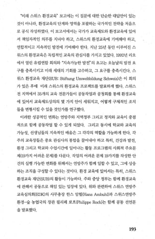 ‘꾀래 스위스 환경교육” 보고에는 이 질문에 대한 단순한 대답만이 있는
것이 아니라， 환경교육의 단계와 영역을 포괄히는 국가적인 전략을 처음으
로공식 작성하였다. 이 보고서에서는국가가교육제도와환경교육에 있어
서 책임자적인 의무를 지녀야 하고， 스위스의 환경교육에 기여해야 하고，
연합적이고 지속적인 발전에 기여해야 한다. 지난 25년 동안 이루어진 스
위스의 환경교육은독립적인 교육의 관심사를 가지고 있었다.1992년 리오
에서 열린 유럽연합 회의와 “지속가능한 발전”의 초고는 오늘날의 발전 요
구를충족시키고미래 세대의 기회를고수하고 그요구를충족시킨다. 스
위스 환경교육 재단(SUB: Stiftung Umweltbildung Schweiz)은 이 회의
가 있은 후에 미래 스위스의 환경교육 프로젝트를 발표하게 했다. 스위스
전 지역에서 35개의 교육 전문가들이 공동작업과 공청회를 통해 환경교육
에 있어서 교육제도상의의 몇 가지 안이 세워지고， 어떻게 구체적인 조치
들을 변형시킬 수 있을 것인가를 연구했다.
이러한 성공적인 변화는 연방주와 지역정부 그리고 정치와 교육이 중점
적으로 함께 공동작업 할 수 있게 되었다. 그리고 동시에 학교와 교육의
가능성， 선생님들의 지속적인 배움은 그 각각의 역할을 가능하게 한다. 각
주의 교육장들은 중요 관심사의 통합을 꿀어내야 하고 특히， 건강과 발전，
환경 그리고 학교와 수업시간에 일어나는 활동 프로그램의 사회적 주요문
제(l97~지 어려운문제)를다룬다. 작업의 어려운문제 197~지를작성한안
건의 실행 가능한 변화를 위해서는 연방주가 함께 일할 수 있고， 그에 상응
히는 조직을 구성할 수 있다는 것이다. 환경 교육에 있어서는 특히， 스위스
환경교육 재단(SUB)의 활동이 가능하다. 주와 중앙 정부는 함께 환경교육
에 관해서 공동으로 책임 있는 입장에 있다. 위와 관련하여 스위스 연방주
교육심의회 (EDK)의 사무총장 한스 암윌(Hans Amb따11)과 스위스연방주
환경-숲 농업국의 장관 필리페 로흐(Philippe Roch)는 함께 공통 선언문
을발표했다.
193
 