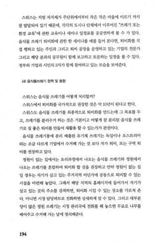 스위스는 지방 자치제가 주단위에서부터 작은 작은 마을에 이르기 까지
잘 발달되어 있기 때문에， 각각의 도시나 단체에서 이루어진 “쓰레기 또는
환경 교육”에 관한 교육이나 세미나 일정표를 공공연하게 볼 수 가 있다.
음식물 쓰레기 퇴비회에 관한 한 세미나를 예를 들어 본다면， 퇴비회를 직
접 행하고 있는 주민과 그리고 퇴비 공장을 운영하고 있는 기업의 전문가
그리고 해당 분과의 공무원이 함께 보고하고 토론하는 일정을 볼 수 있다.
정부와 기업과 시민의 3자가함께 참여하고 있는 모습을 보여준다.
(4) 음식물쓰레기 정책 및 동항
스위스는음식물쓰레기를어떻게 처리할까?
스위스에서 퇴비화를 국가적으로 권장한 것은 약 10년이 된다고 한다.
스위스도 음식물 쓰레기를 최종적으로 퇴비회를 만드는데 그 목표를 두
고， 쓰레기를 분리수거 하는 것은 기본이고 어떻게 잘 분리된 음식물 쓰레
기로 질 좋은 퇴비를 만들어 재활용 할 수 있는가가 관권이다.
음식물 쓰레기통에 분리 배출된 유기체 쓰레기는 독일이나 오스트리아
와는 조금 다르게 기업에서 수거해 가는 것 보다 자가 퇴비， 또는 구역 퇴
비를권장하고있다.
정원이 있는 집에서는 요리과정에서 나오는 음식물 쓰레기와 정원에서
나오는 쓰레기를 혼합하여 퇴비화 할 것을 권장하고 만약 정원이 없는 집
일 경우는 자기가 살고 있는 주거지역 어딘가에 공동으로 퇴비할 수 있는
시설을 마련해 놓았다. 그래서 해당 지역의 홈페이지에 들어가서 자기가
살고 있는 곳의 주소를 검색하면 퇴비화 시킬 수 있는 장소를 가르쳐 준
다. 아니면 시청 담당파트로 전화하면 상세하게 알 수 있다. 그리고 대부분
양이 많은 정원 쓰레기는 시청 관리국에 전화를 해 놓으면 무료로 나무를
베어주고수거해 가는날에 정리해준다.
194
 