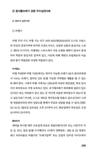 2) 음식물쓰레기 감량 우수실천A버|
(1) 정부의실천사례
CD 바젤시
바첼 주의 수도 바첼 시는 인구 16만 6000명 (2000년)의 도시로 프랑스
와 독일의 접경지역에 위치한 국경도시이고， 상업과 교통의 중심지로 스위
스 저12의 도시이다. 바젤에는 스위스에서 가장 오래된 대학이 있어서 중세
부터 학문의 중심지로 알려져 있고 시민에 의해 세워진 유럽최초의 미술
관과종이 박물관등 다OJ=한 박물관이 있다.
수거장소
바젤 주洲)와 바젤 시(市)에서는 퇴비가 가능한 쓰레기 (음식 준비과정에
서 나오는 쓰레기， 잘라진 건초 등)를 가능한 지역별로 재활용 할 수 있도
록해야한다. 그래서 바젤시에서는 1350군데 이상의 개인정원， 학교등이
이미 퇴비장소로 지정 보호되고 있다. 유기체쓰레기 퇴비화에 질문이 있으
신가요? 또는 여러분이 살고 있는 곳 어디에 다음번 퇴비장소가 되는지 알
고 싶은가요? 아니면， 스스로 새로운 퇴비장소를 만들고 싶으신가요? 그러
면 정원관리국의 퇴비 상담소를 통해서 무료로 상담을 받을 수 있다.(전화:
3111831/월요일 금요일은 오후 2시부터 4시 화요일에서 목요일은 오전
10시부터 12시까지)
분리수거
예약을 하시면 매주 수요일에 유료로 정원쓰레기(나무 또는 나뭇가지 자
른 것， 잔디， 잡초 등)를 수거해간다. (쓰레기 전화번호 : 38515 15) 정원쓰
레기 처리비용은 바첼시의 “쓰레기달력” 또는 건설국 인터넷 사이트에서
195
 