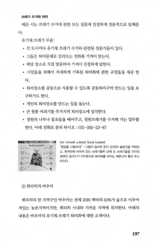 쓰레기수거와처리
베른 시는 쓰레기 수거에 관한 모든 질문에 친절하게 전문적으로 답해준
다.
유기체쓰레기부분:
• 각도시마다유기체 쓰레기 수거와관련된 전문가들이 있다.
• 그들은 퇴비문제로 걸려오는 전화를 기꺼이 받는다.
• 해당 장소로 직접 방문하여 기꺼이 친절하게 답한다.
• 시민들을 위해서 자세하게 기록된 퇴비화에 관한 규정들을 제공 한
다.
• 퇴비장소를 공동으로 시용할 수 있도록 공동퇴비구역 만드는 일을 요
구하기도한다.
• 개인의퇴비장소를만드는일을돕는다.
• 큰원통여과기를주거지역 퇴비장소에설치한다.
• 정원의 나무나 잡초들을 베어주고， 정원쓰레기를 수거해 기는 업무를
한다. 아래 전화로 문의 하시오 : 031-385-23-87
@ 취리히의바우마
Der Umwelt zuliebel Sonst kostetsl
‘환경을 사랑하자|’ -그렇지 않으면 돈이 든다!의 슬로건을 적혀있
고， 한꺼번에 버려져 있는 쓰레기봉투 요뻐| 든 쓰레기들을 각각의
정해진 분리수거 0 매|콘으로 분리배출 하자는 베른시의 홍보 포스
터이다.
취리히의 한지역구인 바우마는전체 2091 헥타의 50%가숲으로 이루어
져있는 농촌지역이지만 취리히 시내와 가까운 지역에 위치한다. 아래의
내용은 바우마의 유기체 쓰레기 퇴비회에 대한 소개이다.
197
 