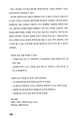 만약， 여러분이 유기체 쓰레기를 퇴비화 한다면， 세금을 절의빨 수 있고
소각으로부터 자유로울 수 있다.
유기체 쓰레기의 20-30%가 정원에서 아주 질 좋은 부식토로 만들어 질
수 있다. 퇴비는 이탄토와 화학비료를 대신하여 사용한다. 퇴비에 대해서
상담할 때， 처음 시작하는 사람이나 이미 실행해본 사람들을 위해서 여러
가지 성공적인 퇴비화 방법과 형태들이 나와 있는 책지를 지급한다. 또한
퇴비에 대해 특별한 견해를 가지고 있는 정보지도 공급한다. 만약 당신이
정원이 없다면? 이웃집의 정원을 찾거나 퇴비에 관심 있는 사람을 찾아보
시오. 분명히 당신은 공동의 퇴비장소를 찾을 수 있다. 퇴비 상담자는 기꺼
이 퇴비 할수 있는곳에 대한정보를제공해 줄 것이고 퇴비 할수 있도록
도와준다.
다음과같은것을퇴비할수있다:
• 야채와 과일 남은 것， 커피찌꺼기， 차 잎(티백도 포함)， 꽃꽂이나무， 화
분의식물
• 음식물 찌꺼기 조금， 나뭇잎， 잡초 자른 것， 생선가시， 작은 뼈， 털， 깃
털，초식동물의변
다음과 같은 과정을 잘 거치는 것이 중요하다.
• 유기체쓰레기를 잘게 자른다.(손가락 크기만람)
• 잘 섞는다.(주방에서 나오는 쓰레기와 정원에서 나오는 쓰레기 등등)
• 충분한 공기공급(잘게 씬 여물을 잘 섞으면 공급된다J
• 적당한습기(너무습한것과건조하지 않게)
퇴비상담:
담당자 : 토마스 크림시(Thomas Krusj)
Wellenau, 8494 Bauma
198
 