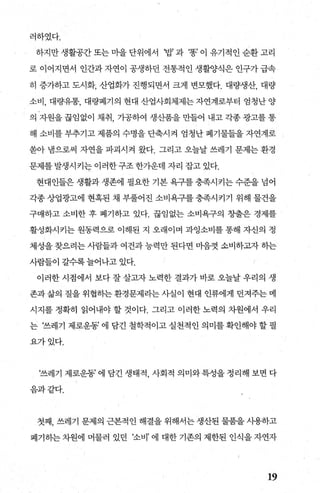 러하였다.
하지만생활공간또는미을단위에서 ‘밥과 ‘똥’이유기적인순환고리
로 이어지면서 인간과 자연이 공생하던 전통적인 생활양식은 인구가 급속
히 증가하고 도시화， 산업화가 진행되면서 크게 변모했다. 대량생산， 대량
소비， 대량유통， 대량폐기의 현대 산업사회체제는 자연계로부터 엄청난 양
의 자원을 끊임없이 채취 가공하여 생산품을 만들어 내고 각종 광고를 통
해 소비를 부추기고 제품의 수명을 단축시켜 엄청난 폐기물들을 자연계로
쏟아 냄으로써 자연을 파괴시켜 왔다. 그리고 오늘날 쓰레기 문제는 환경
문제를 발생시키는 이러한 구조 한가운데 자리 잡고 있다.
현대인들은 생활과 생존에 필요한 기본 욕구를 충족시키는 수준을 넘어
각종 상업광고에 현혹된 채 부풀어진 소비욕구를 충족시키기 위해 물건을
구매하고 소비한 후 폐기하고 있다. 끊임없는 소비욕구의 창출은 경제를 /
활성화시키는 원동력으로 이해된 지 오래이며 과잉소비를 통해 자신의 정
체성을 찾으려는 사람들과 여건과 능력만 된다띤 마음껏 소비하그찍 하는
사람들이 갈수록 늘어나고 있다.
이러한 시점에서 보다 잘 살고자 노력한 결과가 바로 오늘날 우리의 생
존과 삶의 질을 위협하는 환경문제라는 사실이 현대 인류에게 던져주는 메
시지를 정확히 읽어내야 할 것이다. 그리고 이러한 노력의 차원에서 우리
는 ‘쓰레기 제로운동’ 에 담긴 철학적이고 실천적인 의미를 확인해야 할 필
요가있다.
‘쓰레기 제로운동’ 에 담긴 생태적 사회적 의미와특성을정리해 보면 다
음과같다.
첫째， 쓰레기 문제의 근본적인 해결을 위해서는 생산된 물품을 사용하고
폐기히는 차원에 머물러 있던 ‘소비’ 에 대한 기존의 제한된 인식을 자연자
19
 