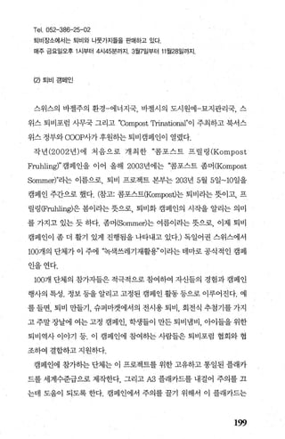 Tel. 052-386-25-02
퇴비장소에서는 퇴비와 나뭇가지들을 판매하고 있다
매주 금요일오후 1 시부터 4시45분까지.3월7일부터 11 월28일까지.
(2) 퇴비 캠페인
스위스의 바젤주의 환경-에너지국， 바젤시의 도시원예-묘지관리국， 스
위스 퇴비포럼 사무국 그리고 “Compost 암inational"이 주최하고 북서스
위스 정부와 COOP사가 후원하는 퇴비캠페인이 열렸다.
작년 (2002 년)에 처음으로 개최한 “콤포스트 프릴링 (Kompost
Fruhling)'’캠페인을 이어 올해 2003년에는 “콤포스트 좀머 (Kompost
Sommer)"라는 이름으로 퇴비 프로젝트 본부는 203년 5월 5일~10일을
캠페인 주간으로 했다. (참고: 콤포스트(Kompost)는 퇴비라는 뭇이고， 프
릴링(맘따iling)은 봄이라는 돗으로， 퇴비화 캠페인의 시작을 알리는 의미
를 가지고 있는 듯 하다. 좀머(Sommer)는 여름이라는 돗으로， 이제 퇴비
캠페인이 좀 더 활기 있게 진행됨을 나타내고 있다J 독일어권 스위스에서
1007H의 단체가 이 주에 “녹색쓰레기재활용”이라는 테마로 공식적인 캠페
인을연다.
100개 단체의 참가자들은 적극적으로 참여하여 자신들의 경험과 캠페인
행사의 특성. 정보 등을 알리고 고정된 캠페인 활동 등으로 이루어진다. 예
를 들면， 퇴비 만들기， 슈퍼마켓에서의 전시용 퇴비， 회전식 추첨기를 가지
고 주말 장날에 여는 고정 캠페인， 학생들이 만든 퇴비냄비， 아이들을 위한
퇴비역사 이야기 등. 이 캠페인에 참여하는 사람들은 퇴비포럼 협회와 협
조하여 결합하고 지원하다.
캠페인에 참가히눈 단체는 이 프로젝트를 위한 고유하고 통일된 플래카
드를 세계수준급으로 제작한다 그리고 A3 플래카드를 내걸어 주의를 끄
는데 도움이 되도록 한다. 캠페인에서 주의를 꿀기 위해서 이 플래카드는
199
 