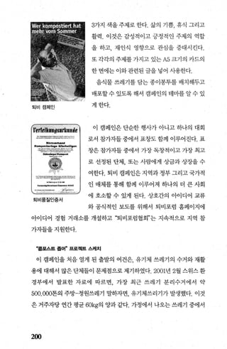 퇴비캠페인
*η~‘……·“~~:C-:"~’‘ 4“…’.....,...__)C.~，.κt ‘.>…”
llII$r2.~
-‘,-“m‘....μ_lIiø<<’‘
e“@‘……‘1‘，.."".~~’ ,"'P.-r>;__',“-“----""..,.,,,.__.- -......’”‘*‘)!I>t':':t.l!‘·
‘씨.......,..’t ‘..."“‘."“’。
퇴비품질인증서
3가지 색을 주제로 한다. 삶의 기쁨， 휴식 그리고
활력. 이것은 감성적이고 긍정적인 주제의 역할
을 하고， 재인식 영향으로 관심을 증대시킨다.
또 각각의 주제를 가지고 있는 A5 크기의 카드의
한 면에는 이와 관련된 글을 넣어 시용한다.
음식물 쓰레기를 담는 종이봉투를 배치해두고
배포할수 있도록해서 캠페인의 태미를알수 있
게한다.
이 캠페인은 단순한 행사가 아니고 하나의 대회
로서 참가7.1들중에서 표창도함께 이루어진다. 표
창은 참가자들 중에서 가장 독창적이고 가장 최고
로 선정된 단체， 또는 사람에게 %땀과 상장을 수
여한다. 퇴비 캠페인은지역과정부그리고국가적
인 매체를 통해 함께 이루어져 하나의 더 큰 사회
에 호소할 수 있게 된다. 상호간의 아이디어 교류
와 공식적인 보도를 위해서 퇴비포럼 흠페이지에
아이디어 경험 거래소를 개설하고 “퇴비포럼협회”는 지속적으로 지역 참
가자들을지원한다.
“홈포스트 좀머” 프로젝트 스케치
이 캠페인을 처음 열게 된 출발의 여건은 유기체 쓰레기의 수거와 재활
용에 대해서 많은 단체들이 문제점으로 제기하였다.2001년 2월 스위스 환
경부에서 발표한 자료에 따르면 가장 최근 쓰레기 분리수거에서 약
500.000톤의 주방-정원쓰레기 말하자면， 유기체쓰리기가 발생했다. 이것
은 거주자당 연간 평균 60kg의 양과 같다. 가정에서 나오는 쓰레기 중에서
200
 