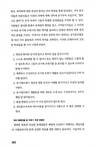 된다. 퇴비화에 대한관심과흥미는여러 방법을통해 알려졌다. 지역 참가
자들과 언론인들은 미래의 과제에 대해 강하게 동기부여 되었으며， “콤포
스트 좀머”의 규칙 속에서 그들의 특별한 문제점들을 주제화 할 수 있다.
사람들은참여를통해서 문제점의 해결을 얻고， 지역참가자들은 그자리에
서 바로유기체 쓰레기에 대한 테미를 둘러싸고 문제의 해결에 대해 결정
적인관점을가진다. 지역마다주제의 선택에 따라개최되는공익홍보활동
에 여러 가지 출발점과 지역적 목적을 선택한다. 이러한 단체마다의 고유
한목표들을 몇 가지 나열해 보았다.
1. 개인의 퇴비화증가에 힘쓰고퇴비의 질을증가시키자!
2. 스스로 퇴비화를 할 수 없거나 또는 원하지 않는 사람들은 그렇게 할
수 있도록 하고 그들의 유기체 쓰레기를 잘 분리할 수 있도록 도와주고
함께수거한다.
3. 계획하고 구성되어진 유기체 쓰레기 재활용 장소(시설설비)의 수락 의
시를높인다.
4. 유기체쓰레기 세금에 대한 인식의 이해를 증가시키고 주민의 동의를
구한다.
5. 유기체쓰레기 재활용을 위한 새로운 소개 또는 구성되어지는 직무수
행을잘받아들인다.
7. 불법 매립과 소각이 더 이상 일어나지 않도록 한다.
8. 생산품으로써의 퇴비사용을 증가시키고 상품으로 더 좋은 판매를 구
한다.
퇴비 캠페인올 짙 이루기 위한 방법은
명명한 목표와 언급된 문제점들의 해결에 도달하기 위해서는 책임자들
과 사회분위기와 함께 일정한 목표를 향한 대화가 필요하다. 기술적인 보
202
 