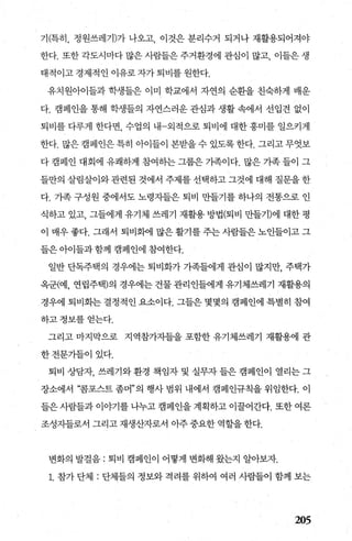 기(특히， 정원쓰레기)가 나오고， 이것은 분리수거 되거나 재활용되어져야
한다. 또한 각도시마다 많은 사람들은 주거환경에 관심이 많고， 이들은 생
태적이고 경제적인 이유로 자가 퇴비를 원한다.
유치원아이들과 학생들은 이미 학교에서 자연의 순환을 친축하게 배운
다. 캠페인을 통해 학생들의 자연스러운 관심과 생활 속에서 선입견 없이
퇴비를 다루게 한다면， 수업의 내-외적으로 퇴비에 대한 흥미를 일으키게
한다. 많은 캠페인은 특히 아이들이 본받을 수 있도록 한다. 그리고 무엇보
다 캠페인 대회에 유쾌하게 참여하는 그룹은 가족이다. 많은 가족 들이 그
들만의 살림살이와 관련된 것에서 주제를 선택하고 그것에 대해 질문을 한
다. 가족 구성원 중에서도 노령자들은 퇴비 만들기를 하나의 전통으로 인
식하고 있고， 그들에게 유기체 쓰레기 재활용 방법(퇴비 만들기)에 대한 평
이 매우 좋다. 그래서 퇴비화에 많은 활기를 주는 사람들은 노인들이고 그
들은 아이들과 함께 캠페인에 참여한다.
일반 단독주택의 경우에는 퇴비화가 가족들에게 관심이 많지만， 주택가
옥군(예， 연립주택)의 경우에는 건물 관리인들에게 유기체쓰레기 재활용의
경우에 퇴비화는 결정적인 요소이다. 그들은 몇몇의 캠페인에 특별히 참여
하고정보를얻는다.
그리고 마지막으로 지역참가자들을 포함한 유기체쓰레기 재활용에 관
한전문가들이있다.
퇴비 상담자， 쓰레기와 환경 책임자 및 실무자 들은 캠페인이 열리는 그
장소에서 “콤포스트 좀머”의 행사 범위 내에서 캠페인규칙을 위임한다. 이
들은 사람들과 이야기를 나누고 캠페인을 계획하고 이꿀어간다. 또한 여론
조성지들로서 그리고 재생산자로서 아주 중요한 역할을 한다.
변화의 발걸음 : 퇴비 캠페인이 어떻게 변화해 왔는지 알아보자.
1. 참가 단체 : 단체들의 정보와 격려를 위하여 여러 사람들이 함께 보는
205
 