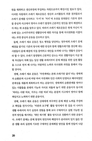 원을 채취하고 생산과정에 투입하는 차원으로까지 확장시킬 필요가 있다.
이러한 차원에서 쓰레기 제로운동은 생산과 소비활동의 최종 결과물로서
쓰레기 문제를 인식하고 추거’ 와 ‘처리’ 에 초점을 맞춰왔던 기존의 결과
물중심적 사고에서 벗어나쓰레기 발생의 근본적인 원인을찾아해결하고
자 히는 데 초점을 맞추고 있다. 따라서 쓰레기 제로운동은 현재 자신이 익
숙해 있는 소비주의적인 생활양식에 대한 자각을 통해 의식변화를 이꿀어
내는 과정 중심의 운동을 강조하고 있다.
둘째， 쓰레기 제로 운동은 청소 행정을 담당하는 정부에게 쓰레기 문제
해결을 맡기던 기존의 방식에 대한 반성과 함께 생활쓰레기를 생산해 내는
사람들이 문제 해결에 직접 참여하고 대안을 모색해 나가는 생활자 운동이
라할수 있다. 쓰레기 발생량의 근본적인 감소는 바로 생활자들이 지금 현
재 자신들이 처해 있는 일상 생활 속에서부터 문제 해결을 위한 실천 활동
을 스스로 먼저 해 나가는 자발적인 노력과 의식변화 과정을 통해서 가능
할것이다.
셋째， 쓰레기 제로 운동은 r자연계에는 본래 쓰레기란 없다’ 라는 생태계
의 순환론적 사고에 바탕 하여 자연계와 인간 사회의 단절되고 왜곡되었던
관계성을 새롭게 회복하고자 하는 운동이다. 생태계의 순환관계를 벗어나
있는 사물들을 본래의 기능과 자리로 되돌려 놓기 위한 운동이자 동시에
‘버리는 사람 따로， 치우는 사람 따로’ 라는 분절적 사고에서 벗어나 함께
책임지고노력하기 위한운동이다.
넷째， 쓰레기 제로 운동은 상대에게 적극적인 문제 해결 노력을 주장하
고 책임을 전가시키는 님l판과 요구형’ 활동 방식에서 한 걸음 더 나아가
생활 속에서의 자기 실천과 경힘을 통해 보다 구체적이고 실현 가능한 실
천적 빙반을 제시하는 꽤안 제시형’ 활동 방식으로 전환하기 위한 운동이
다. 쓰레기 문제는 문제 발생의 원인자와 해결자가 분리되어 있지 않은 만
큼 생활 속의 실천에 기초한 구체적인 문제해결 1:lJ싼을 함께 만들어 나갈
20
 