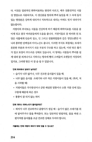 다. 이것은 일반적인 화학비료와는 완전히 다르고 매우 친환경적인 식물
성 영양소로 사용되지요. 이 생산품을 땅위에 뿌려 놓았을 때 그 속에 들어
있는 영양분은 강하게 내리거나 지속적으로 내리는 비에도 씻겨 내려가지
않는답니다.
지렁이의 부식토는 식물을 건강하게 하기 때문에 화학비료를 사용을 줄
이게 되고 결국 여러분들에게 도움을 줍니다. 지렁이들로 잘 퇴비화 된 토
양은 식물에게 단순히 질소 인 그리고 칼륨화힐L물과 같은 영양소뿐만 아
니라풍부한단백질과아미노산도줍니다. 이러한부식토복합체는토대가
튼튼한 부분과 부서지기 쉬운 부분의 구조를 하고 있는데， 이런 땅은 활기
가 있고 토양이 부드러운 상태로 있습니다. 이 땅에는 식물들이 뿌리를 쉽
게 내려 잘 퍼져나가고 지하수는 땅속에 빨리 스며들어 오랫동안 저장되어
있지요. 그러면 땅은 더 잘숨 쉴 수 있답니다.
언제 퇴비에서 냄새가 날까요?
• 습기가 너무 많거나， 너무 건조한 음식물이 있을 때.
• 너무많은음식물 쓰레기와너무적은지렁이들이 있을때. (특히， 처
음시작할때)
• 지렁이들은 직사광선이나 금방 배설한 말똥이나 소똥 거름 안에 있는
구충제때문에죽은경우
• 통풍이 잘되지 않는퇴비
언제 개미나 쥐며느리가 틀어검까요?
• 퇴비가 너무 건조하거나 곰팡이가 생길 때 : 습기가 많은 쓰레기를 위
에 덮어주거나 물을 뿌려준다. 또는 일반적인 방법처럼， 물을 짜낸 스
펀지처럼음식물을조금건조한상태로두어야합니다.
겨률에는 언제 지렁이 퇴비가 밖에 있율 수 있나요?
214
 